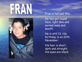 Fran is tall and thin.
He has got round
face, light skin and
normal nose and
mouth.
He is still 13. His
birthday is on 22th
November.
His hair is short,
dark and straight.
His eyes are black.
 