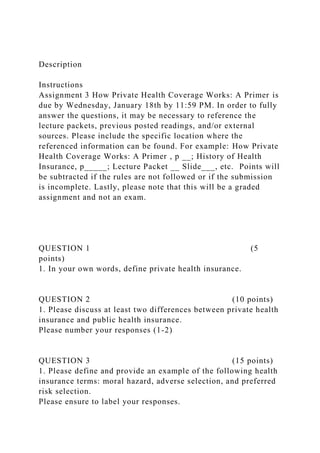 Description
Instructions
Assignment 3 How Private Health Coverage Works: A Primer is
due by Wednesday, January 18th by 11:59 PM. In order to fully
answer the questions, it may be necessary to reference the
lecture packets, previous posted readings, and/or external
sources. Please include the specific location where the
referenced information can be found. For example: How Private
Health Coverage Works: A Primer , p __; History of Health
Insurance, p_____; Lecture Packet __ Slide___, etc. Points will
be subtracted if the rules are not followed or if the submission
is incomplete. Lastly, please note that this will be a graded
assignment and not an exam.
QUESTION 1 (5
points)
1. In your own words, define private health insurance.
QUESTION 2 (10 points)
1. Please discuss at least two differences between private health
insurance and public health insurance.
Please number your responses (1-2)
QUESTION 3 (15 points)
1. Please define and provide an example of the following health
insurance terms: moral hazard, adverse selection, and preferred
risk selection.
Please ensure to label your responses.
 