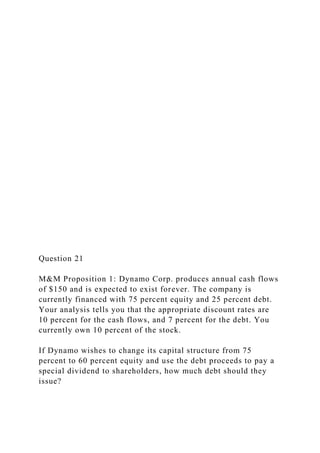 Question 21
M&M Proposition 1: Dynamo Corp. produces annual cash flows
of $150 and is expected to exist forever. The company is
currently financed with 75 percent equity and 25 percent debt.
Your analysis tells you that the appropriate discount rates are
10 percent for the cash flows, and 7 percent for the debt. You
currently own 10 percent of the stock.
If Dynamo wishes to change its capital structure from 75
percent to 60 percent equity and use the debt proceeds to pay a
special dividend to shareholders, how much debt should they
issue?
 