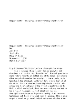 Requirements of Integrated Inventory Management System
Requirements of Integrated Inventory Management System
By
Jane Doe
Jim Smith
Doug Williams
November 27, 2011
DeVry University
Requirements of Integrated Inventory Management System
This is the area where the introduction goes, but notice
that there is no section title “Introduction”. Instead, your paper
merely starts with the un-bolded title of the paper. You should
think about it all session, but usually it is best to write, or at
least finish the introduction after you have written the bulk of
the paper. The introduction should explain the problem to be
solved and the overall goal of the project as performed in the
iLabs – which has basically been to create an integrated system
for inventory management. Talk about how this was
accomplished and what tools you were using. Also list what
techniques and theory were used from the course. This is not a
suspense novel, so go ahead and tell the reader whether or not
 