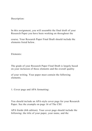Description:
In this assignment, you will assemble the final draft of your
Research Paper you have been working on throughout the
course. Your Research Paper Final Draft should include the
elements listed below.
Elements:
The grade of your Research Paper Final Draft is largely based
on your inclusion of these elements and the overall quality
of your writing. Your paper must contain the following
elements.
1. Cover page and APA formatting:
You should include an APA-style cover page for your Research
Paper. See the example on page 16 of The CSU
APA Guide (6th edition). Your cover page should include the
following: the title of your paper, your name, and the
 
