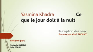 Yasmina Khadra Ce
que le jour doit à la nuit
Description des lieux
Encadré par Prof. TAOUKI
Présenté par :
Mostapha KADIOUI
Najla ETANGI
 