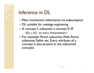 Inference in DL
   Main mechanism: Inheritance via subsumption
   DL suitable for ontology engineering
   A concept C subsumes a concept D iff
      I(D)  I(C) on every interpretation I
   For example: Person subsumes Male, Parent
    subsumes Father etc Every attribute of a
                     etc.
    concept is also present in the subsumed
    concepts




                                   R. Akerkar     13
 
