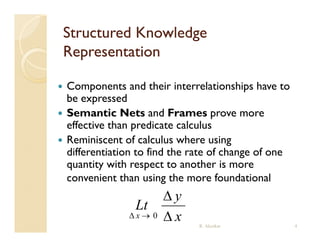 Structured Knowledge
    Representation

   Components and their interrelationships have to
    be expressed
   Semantic Nets and Frames prove more
    effective than predicate calculus
   Reminiscent of calculus where using
    differentiation to find the rate of change of one
    q       y         p
    quantity with respect to another is more
    convenient than using the more foundational
                         y
                   Lt
                   L
                 x 0   x      R. Akerkar             4
 