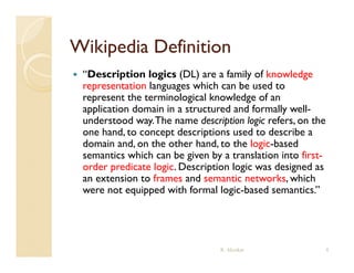 Wikipedia Definition
   “Description logics (DL) are a family of knowledge
    representation languages which can be used to
    represent the terminological knowledge of an
    application domain in a structured and formally well-
    understood way. The name description logic refers on the
                 way                           refers,
    one hand, to concept descriptions used to describe a
    domain and, on the other hand, to the logic-based
    semantics which can be given by a translati n int first
                 hich         i en b translation into first-
    order predicate logic. Description logic was designed as
    an extension to frames and semantic networks, which
    were not equipped with formal logic-based semantics.”
             t    i d ith f         ll i b d           ti ”




                                   R. Akerkar                  8
 