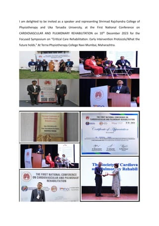 I am delighted to be invited as a speaker and representing Shrimad Rajchandra College of
Physiotherapy and Uka Tarsadia University, at the First National Conference on
CARDIOVASCULAR AND PULMONARY REHABILITATION on 10th December 2023 for the
Focused Symposium on “Critical Care Rehabilitation: Early Intervention Protocols/What the
future holds.” At Terna Physiotherapy College Navi-Mumbai, Maharashtra.
 
