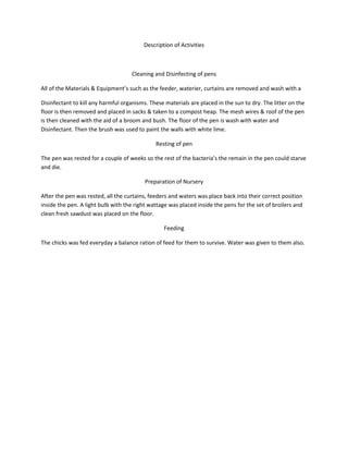 Description of Activities<br />Cleaning and Disinfecting of pens<br />All of the Materials & Equipment’s such as the feeder, waterier, curtains are removed and wash with a <br />Disinfectant to kill any harmful organisms. These materials are placed in the sun to dry. The litter on the floor is then removed and placed in sacks & taken to a compost heap. The mesh wires & roof of the pen is then cleaned with the aid of a broom and bush. The floor of the pen is wash with water and Disinfectant. Then the brush was used to paint the walls with white lime.<br />Resting of pen<br />The pen was rested for a couple of weeks so the rest of the bacteria’s the remain in the pen could starve and die.<br />Preparation of Nursery<br />After the pen was rested, all the curtains, feeders and waters was place back into their correct position inside the pen. A light bulb with the right wattage was placed inside the pens for the set of broilers and clean fresh sawdust was placed on the floor.<br />Feeding<br />The chicks was fed everyday a balance ration of feed for them to survive. Water was given to them also.<br />