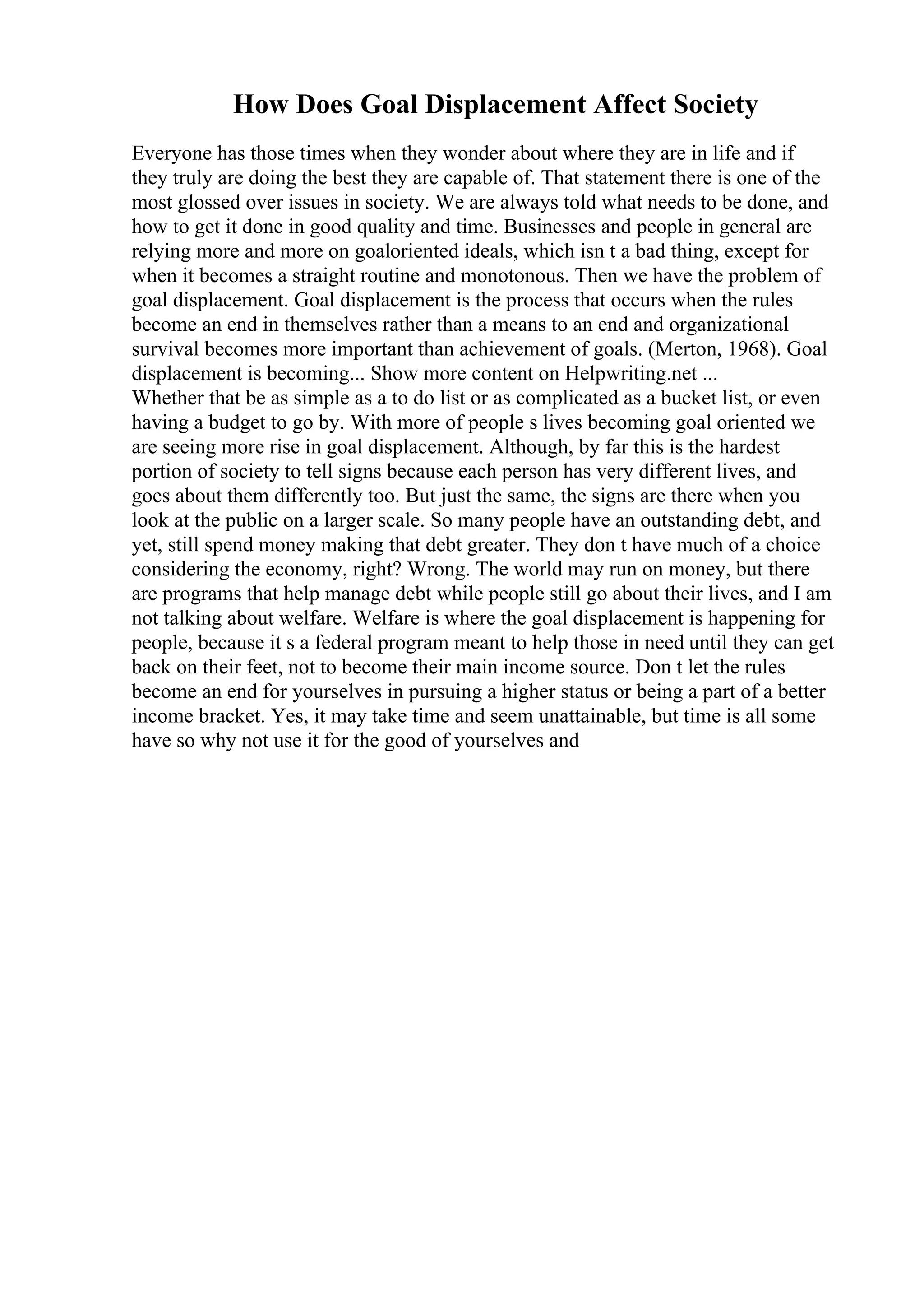 How Does Goal Displacement Affect Society
Everyone has those times when they wonder about where they are in life and if
they truly are doing the best they are capable of. That statement there is one of the
most glossed over issues in society. We are always told what needs to be done, and
how to get it done in good quality and time. Businesses and people in general are
relying more and more on goaloriented ideals, which isn t a bad thing, except for
when it becomes a straight routine and monotonous. Then we have the problem of
goal displacement. Goal displacement is the process that occurs when the rules
become an end in themselves rather than a means to an end and organizational
survival becomes more important than achievement of goals. (Merton, 1968). Goal
displacement is becoming... Show more content on Helpwriting.net ...
Whether that be as simple as a to do list or as complicated as a bucket list, or even
having a budget to go by. With more of people s lives becoming goal oriented we
are seeing more rise in goal displacement. Although, by far this is the hardest
portion of society to tell signs because each person has very different lives, and
goes about them differently too. But just the same, the signs are there when you
look at the public on a larger scale. So many people have an outstanding debt, and
yet, still spend money making that debt greater. They don t have much of a choice
considering the economy, right? Wrong. The world may run on money, but there
are programs that help manage debt while people still go about their lives, and I am
not talking about welfare. Welfare is where the goal displacement is happening for
people, because it s a federal program meant to help those in need until they can get
back on their feet, not to become their main income source. Don t let the rules
become an end for yourselves in pursuing a higher status or being a part of a better
income bracket. Yes, it may take time and seem unattainable, but time is all some
have so why not use it for the good of yourselves and
 