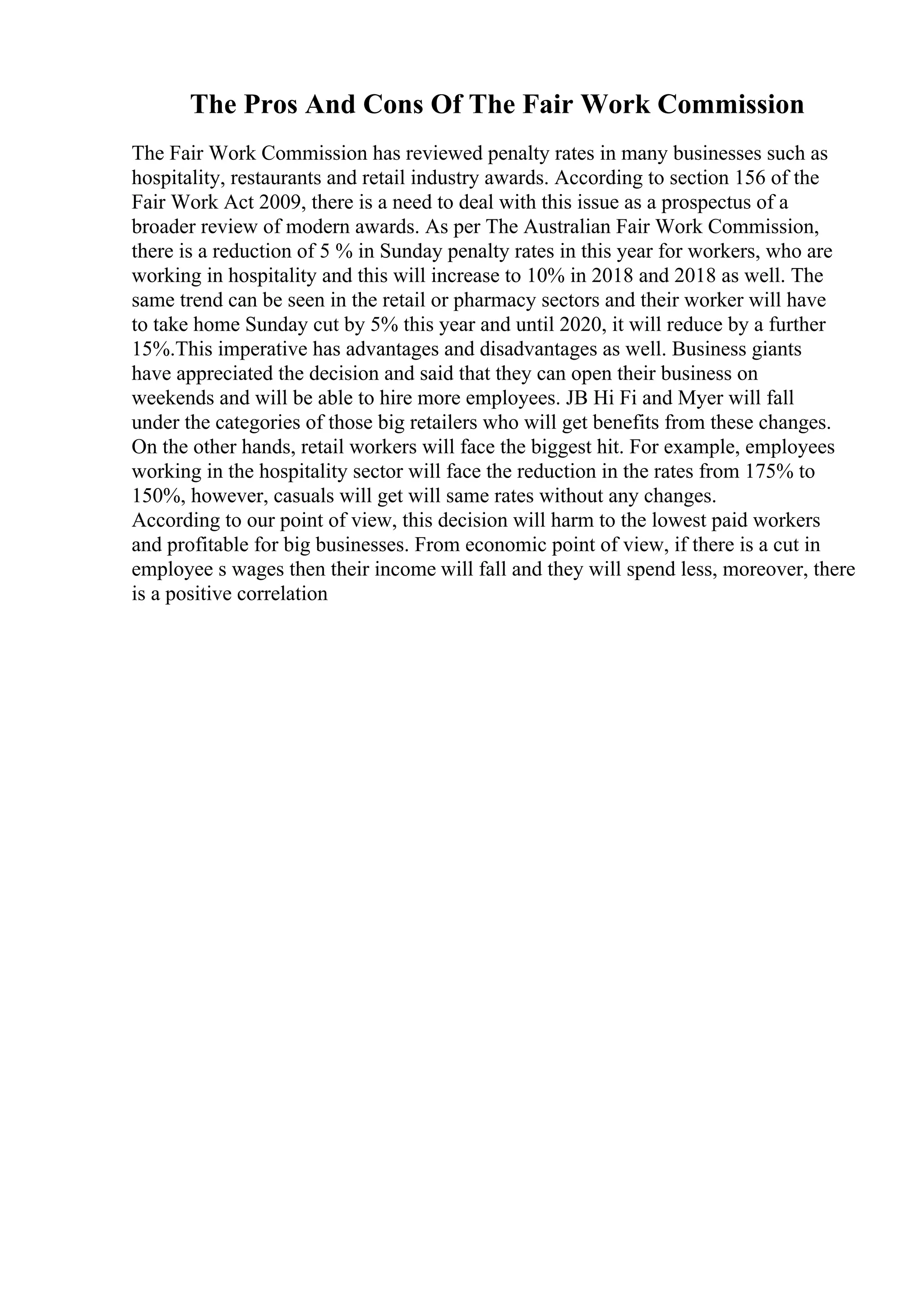 The Pros And Cons Of The Fair Work Commission
The Fair Work Commission has reviewed penalty rates in many businesses such as
hospitality, restaurants and retail industry awards. According to section 156 of the
Fair Work Act 2009, there is a need to deal with this issue as a prospectus of a
broader review of modern awards. As per The Australian Fair Work Commission,
there is a reduction of 5 % in Sunday penalty rates in this year for workers, who are
working in hospitality and this will increase to 10% in 2018 and 2018 as well. The
same trend can be seen in the retail or pharmacy sectors and their worker will have
to take home Sunday cut by 5% this year and until 2020, it will reduce by a further
15%.This imperative has advantages and disadvantages as well. Business giants
have appreciated the decision and said that they can open their business on
weekends and will be able to hire more employees. JB Hi Fi and Myer will fall
under the categories of those big retailers who will get benefits from these changes.
On the other hands, retail workers will face the biggest hit. For example, employees
working in the hospitality sector will face the reduction in the rates from 175% to
150%, however, casuals will get will same rates without any changes.
According to our point of view, this decision will harm to the lowest paid workers
and profitable for big businesses. From economic point of view, if there is a cut in
employee s wages then their income will fall and they will spend less, moreover, there
is a positive correlation
 