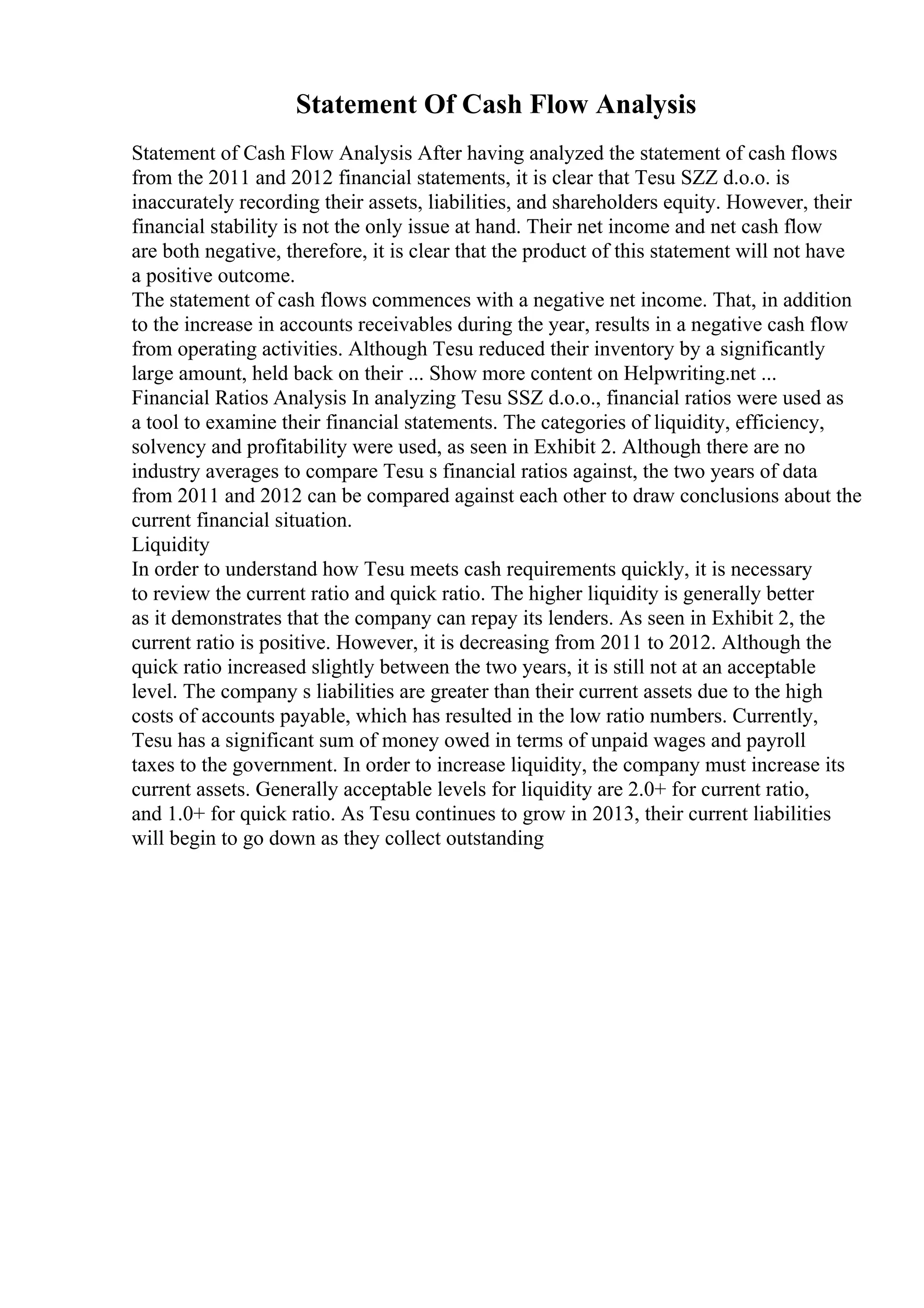 Statement Of Cash Flow Analysis
Statement of Cash Flow Analysis After having analyzed the statement of cash flows
from the 2011 and 2012 financial statements, it is clear that Tesu SZZ d.o.o. is
inaccurately recording their assets, liabilities, and shareholders equity. However, their
financial stability is not the only issue at hand. Their net income and net cash flow
are both negative, therefore, it is clear that the product of this statement will not have
a positive outcome.
The statement of cash flows commences with a negative net income. That, in addition
to the increase in accounts receivables during the year, results in a negative cash flow
from operating activities. Although Tesu reduced their inventory by a significantly
large amount, held back on their ... Show more content on Helpwriting.net ...
Financial Ratios Analysis In analyzing Tesu SSZ d.o.o., financial ratios were used as
a tool to examine their financial statements. The categories of liquidity, efficiency,
solvency and profitability were used, as seen in Exhibit 2. Although there are no
industry averages to compare Tesu s financial ratios against, the two years of data
from 2011 and 2012 can be compared against each other to draw conclusions about the
current financial situation.
Liquidity
In order to understand how Tesu meets cash requirements quickly, it is necessary
to review the current ratio and quick ratio. The higher liquidity is generally better
as it demonstrates that the company can repay its lenders. As seen in Exhibit 2, the
current ratio is positive. However, it is decreasing from 2011 to 2012. Although the
quick ratio increased slightly between the two years, it is still not at an acceptable
level. The company s liabilities are greater than their current assets due to the high
costs of accounts payable, which has resulted in the low ratio numbers. Currently,
Tesu has a significant sum of money owed in terms of unpaid wages and payroll
taxes to the government. In order to increase liquidity, the company must increase its
current assets. Generally acceptable levels for liquidity are 2.0+ for current ratio,
and 1.0+ for quick ratio. As Tesu continues to grow in 2013, their current liabilities
will begin to go down as they collect outstanding
 