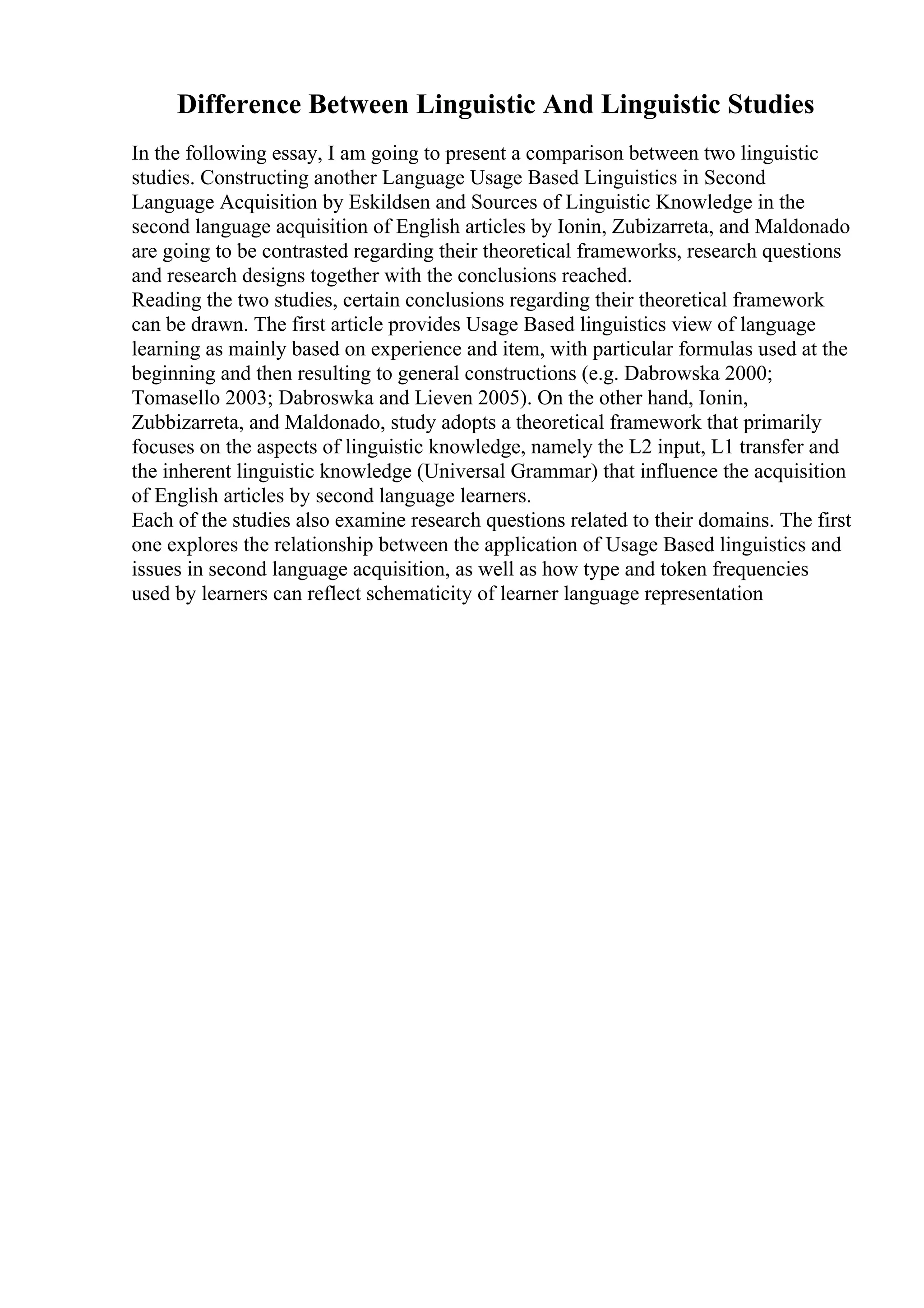 Difference Between Linguistic And Linguistic Studies
In the following essay, I am going to present a comparison between two linguistic
studies. Constructing another Language Usage Based Linguistics in Second
Language Acquisition by Eskildsen and Sources of Linguistic Knowledge in the
second language acquisition of English articles by Ionin, Zubizarreta, and Maldonado
are going to be contrasted regarding their theoretical frameworks, research questions
and research designs together with the conclusions reached.
Reading the two studies, certain conclusions regarding their theoretical framework
can be drawn. The first article provides Usage Based linguistics view of language
learning as mainly based on experience and item, with particular formulas used at the
beginning and then resulting to general constructions (e.g. Dabrowska 2000;
Tomasello 2003; Dabroswka and Lieven 2005). On the other hand, Ionin,
Zubbizarreta, and Maldonado, study adopts a theoretical framework that primarily
focuses on the aspects of linguistic knowledge, namely the L2 input, L1 transfer and
the inherent linguistic knowledge (Universal Grammar) that influence the acquisition
of English articles by second language learners.
Each of the studies also examine research questions related to their domains. The first
one explores the relationship between the application of Usage Based linguistics and
issues in second language acquisition, as well as how type and token frequencies
used by learners can reflect schematicity of learner language representation
 