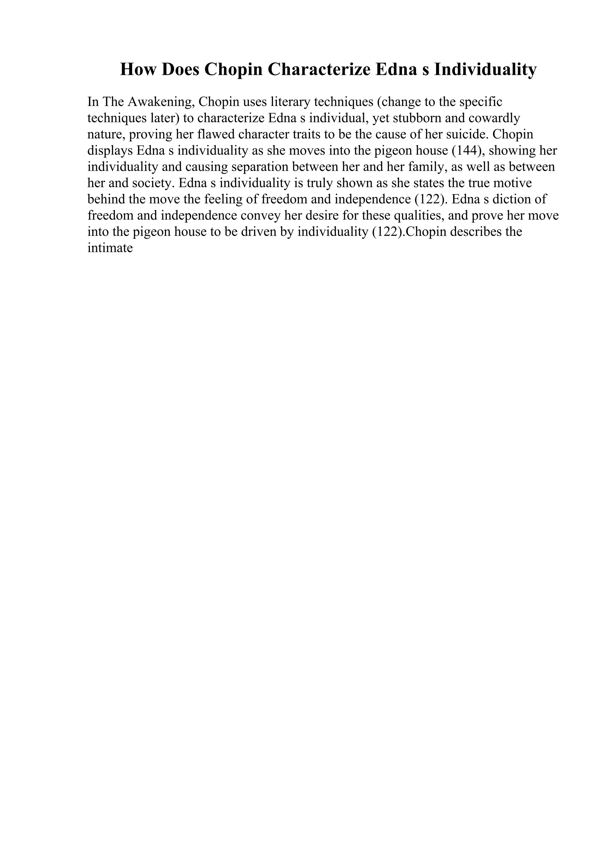 How Does Chopin Characterize Edna s Individuality
In The Awakening, Chopin uses literary techniques (change to the specific
techniques later) to characterize Edna s individual, yet stubborn and cowardly
nature, proving her flawed character traits to be the cause of her suicide. Chopin
displays Edna s individuality as she moves into the pigeon house (144), showing her
individuality and causing separation between her and her family, as well as between
her and society. Edna s individuality is truly shown as she states the true motive
behind the move the feeling of freedom and independence (122). Edna s diction of
freedom and independence convey her desire for these qualities, and prove her move
into the pigeon house to be driven by individuality (122).Chopin describes the
intimate
 