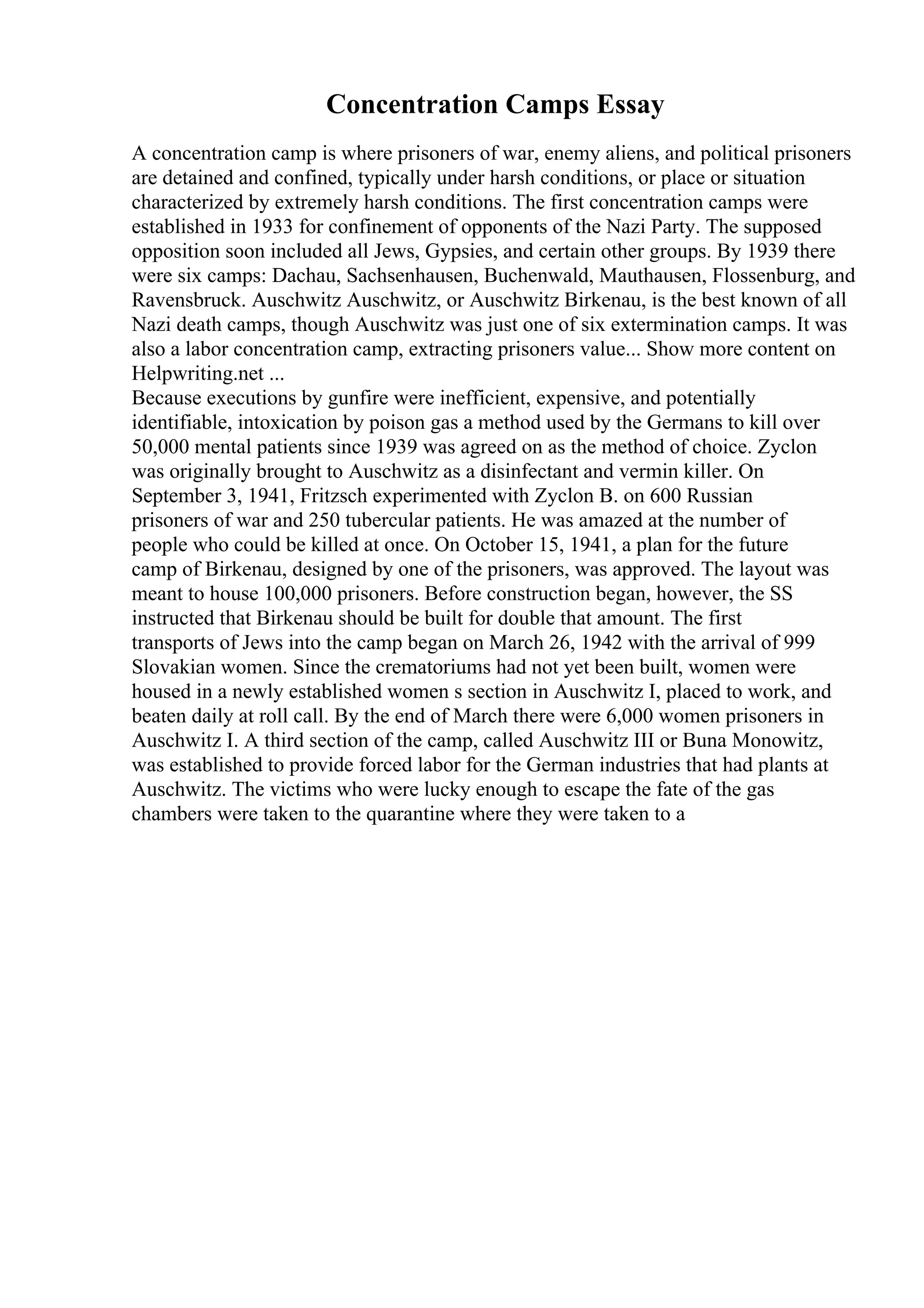 Concentration Camps Essay
A concentration camp is where prisoners of war, enemy aliens, and political prisoners
are detained and confined, typically under harsh conditions, or place or situation
characterized by extremely harsh conditions. The first concentration camps were
established in 1933 for confinement of opponents of the Nazi Party. The supposed
opposition soon included all Jews, Gypsies, and certain other groups. By 1939 there
were six camps: Dachau, Sachsenhausen, Buchenwald, Mauthausen, Flossenburg, and
Ravensbruck. Auschwitz Auschwitz, or Auschwitz Birkenau, is the best known of all
Nazi death camps, though Auschwitz was just one of six extermination camps. It was
also a labor concentration camp, extracting prisoners value... Show more content on
Helpwriting.net ...
Because executions by gunfire were inefficient, expensive, and potentially
identifiable, intoxication by poison gas a method used by the Germans to kill over
50,000 mental patients since 1939 was agreed on as the method of choice. Zyclon
was originally brought to Auschwitz as a disinfectant and vermin killer. On
September 3, 1941, Fritzsch experimented with Zyclon B. on 600 Russian
prisoners of war and 250 tubercular patients. He was amazed at the number of
people who could be killed at once. On October 15, 1941, a plan for the future
camp of Birkenau, designed by one of the prisoners, was approved. The layout was
meant to house 100,000 prisoners. Before construction began, however, the SS
instructed that Birkenau should be built for double that amount. The first
transports of Jews into the camp began on March 26, 1942 with the arrival of 999
Slovakian women. Since the crematoriums had not yet been built, women were
housed in a newly established women s section in Auschwitz I, placed to work, and
beaten daily at roll call. By the end of March there were 6,000 women prisoners in
Auschwitz I. A third section of the camp, called Auschwitz III or Buna Monowitz,
was established to provide forced labor for the German industries that had plants at
Auschwitz. The victims who were lucky enough to escape the fate of the gas
chambers were taken to the quarantine where they were taken to a
 