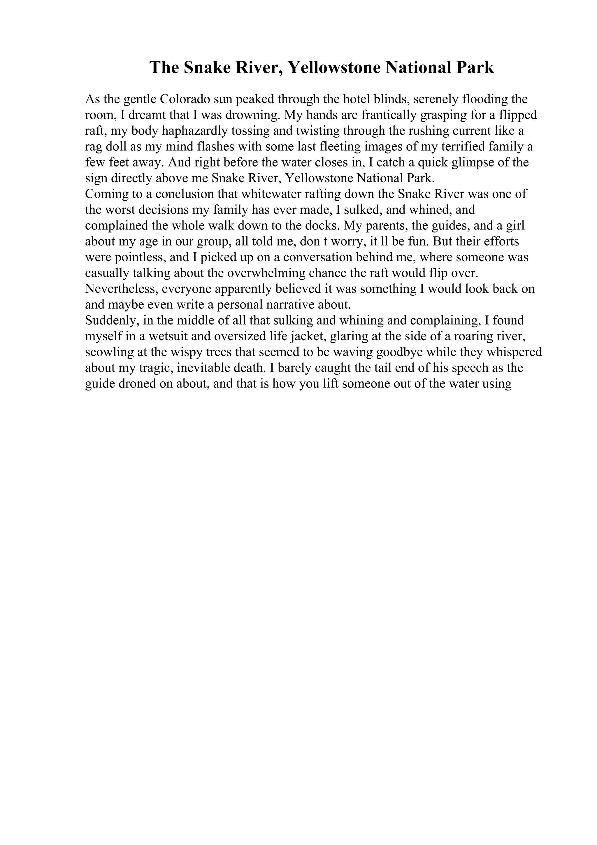 The Snake River, Yellowstone National Park
As the gentle Colorado sun peaked through the hotel blinds, serenely flooding the
room, I dreamt that I was drowning. My hands are frantically grasping for a flipped
raft, my body haphazardly tossing and twisting through the rushing current like a
rag doll as my mind flashes with some last fleeting images of my terrified family a
few feet away. And right before the water closes in, I catch a quick glimpse of the
sign directly above me Snake River, Yellowstone National Park.
Coming to a conclusion that whitewater rafting down the Snake River was one of
the worst decisions my family has ever made, I sulked, and whined, and
complained the whole walk down to the docks. My parents, the guides, and a girl
about my age in our group, all told me, don t worry, it ll be fun. But their efforts
were pointless, and I picked up on a conversation behind me, where someone was
casually talking about the overwhelming chance the raft would flip over.
Nevertheless, everyone apparently believed it was something I would look back on
and maybe even write a personal narrative about.
Suddenly, in the middle of all that sulking and whining and complaining, I found
myself in a wetsuit and oversized life jacket, glaring at the side of a roaring river,
scowling at the wispy trees that seemed to be waving goodbye while they whispered
about my tragic, inevitable death. I barely caught the tail end of his speech as the
guide droned on about, and that is how you lift someone out of the water using
 
