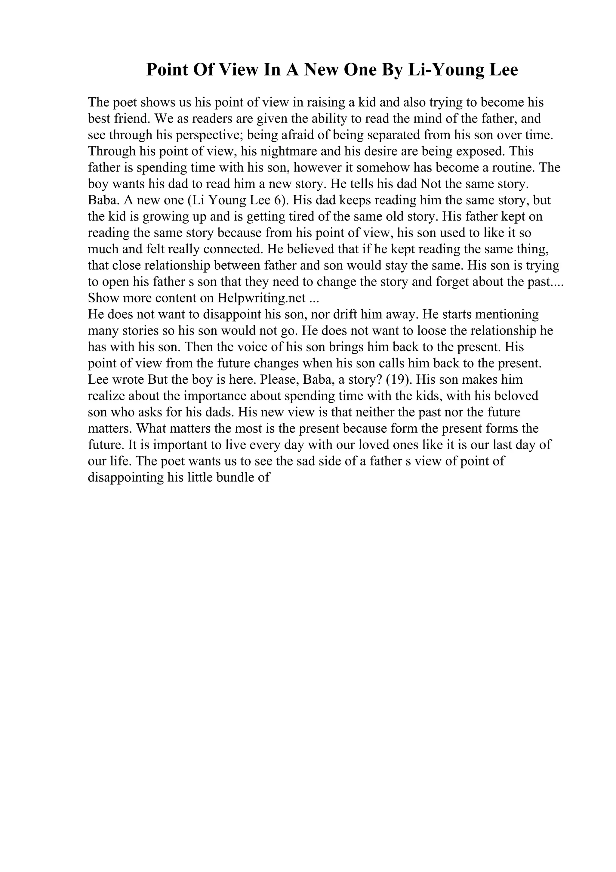 Point Of View In A New One By Li-Young Lee
The poet shows us his point of view in raising a kid and also trying to become his
best friend. We as readers are given the ability to read the mind of the father, and
see through his perspective; being afraid of being separated from his son over time.
Through his point of view, his nightmare and his desire are being exposed. This
father is spending time with his son, however it somehow has become a routine. The
boy wants his dad to read him a new story. He tells his dad Not the same story.
Baba. A new one (Li Young Lee 6). His dad keeps reading him the same story, but
the kid is growing up and is getting tired of the same old story. His father kept on
reading the same story because from his point of view, his son used to like it so
much and felt really connected. He believed that if he kept reading the same thing,
that close relationship between father and son would stay the same. His son is trying
to open his father s son that they need to change the story and forget about the past....
Show more content on Helpwriting.net ...
He does not want to disappoint his son, nor drift him away. He starts mentioning
many stories so his son would not go. He does not want to loose the relationship he
has with his son. Then the voice of his son brings him back to the present. His
point of view from the future changes when his son calls him back to the present.
Lee wrote But the boy is here. Please, Baba, a story? (19). His son makes him
realize about the importance about spending time with the kids, with his beloved
son who asks for his dads. His new view is that neither the past nor the future
matters. What matters the most is the present because form the present forms the
future. It is important to live every day with our loved ones like it is our last day of
our life. The poet wants us to see the sad side of a father s view of point of
disappointing his little bundle of
 