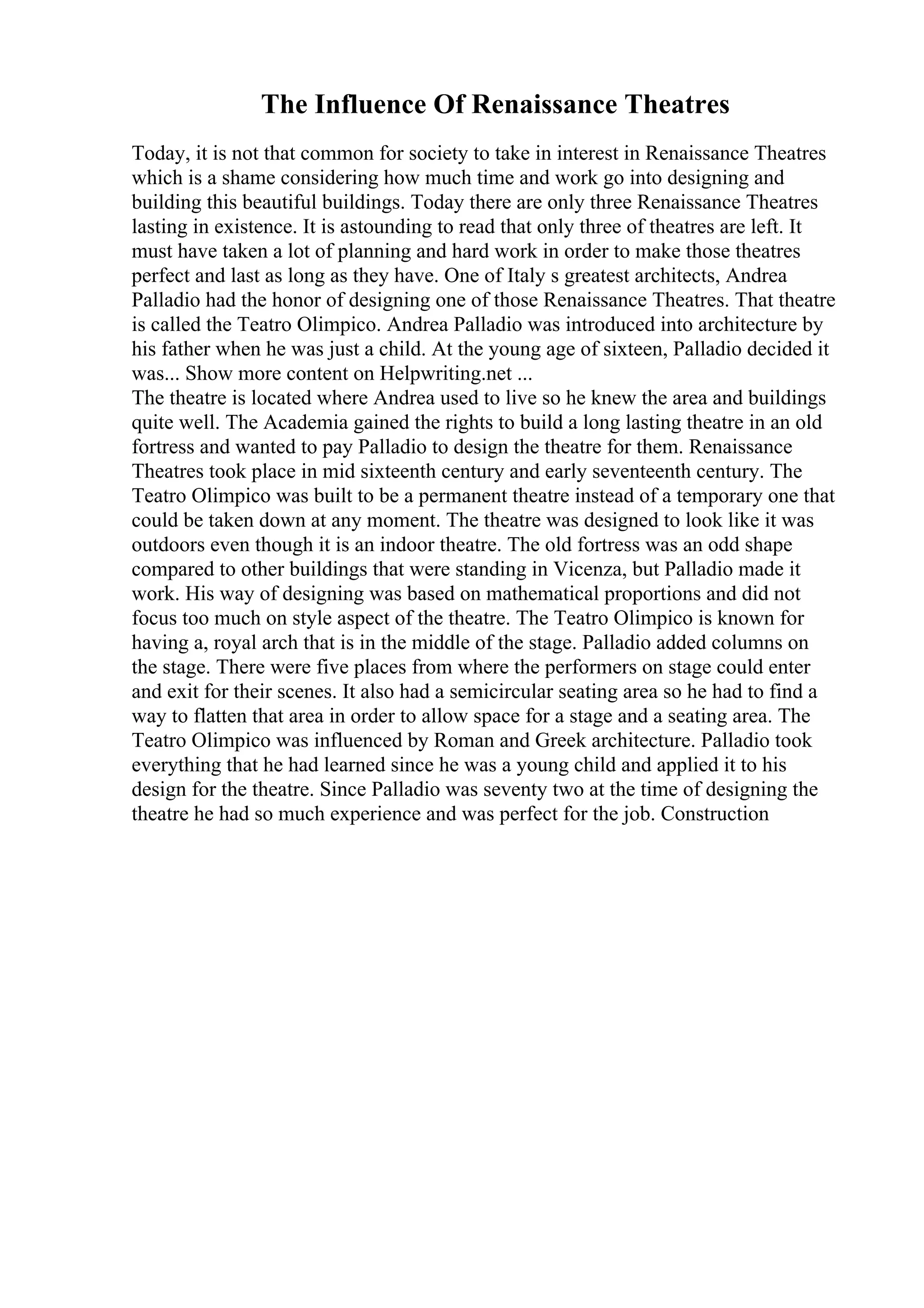 The Influence Of Renaissance Theatres
Today, it is not that common for society to take in interest in Renaissance Theatres
which is a shame considering how much time and work go into designing and
building this beautiful buildings. Today there are only three Renaissance Theatres
lasting in existence. It is astounding to read that only three of theatres are left. It
must have taken a lot of planning and hard work in order to make those theatres
perfect and last as long as they have. One of Italy s greatest architects, Andrea
Palladio had the honor of designing one of those Renaissance Theatres. That theatre
is called the Teatro Olimpico. Andrea Palladio was introduced into architecture by
his father when he was just a child. At the young age of sixteen, Palladio decided it
was... Show more content on Helpwriting.net ...
The theatre is located where Andrea used to live so he knew the area and buildings
quite well. The Academia gained the rights to build a long lasting theatre in an old
fortress and wanted to pay Palladio to design the theatre for them. Renaissance
Theatres took place in mid sixteenth century and early seventeenth century. The
Teatro Olimpico was built to be a permanent theatre instead of a temporary one that
could be taken down at any moment. The theatre was designed to look like it was
outdoors even though it is an indoor theatre. The old fortress was an odd shape
compared to other buildings that were standing in Vicenza, but Palladio made it
work. His way of designing was based on mathematical proportions and did not
focus too much on style aspect of the theatre. The Teatro Olimpico is known for
having a, royal arch that is in the middle of the stage. Palladio added columns on
the stage. There were five places from where the performers on stage could enter
and exit for their scenes. It also had a semicircular seating area so he had to find a
way to flatten that area in order to allow space for a stage and a seating area. The
Teatro Olimpico was influenced by Roman and Greek architecture. Palladio took
everything that he had learned since he was a young child and applied it to his
design for the theatre. Since Palladio was seventy two at the time of designing the
theatre he had so much experience and was perfect for the job. Construction
 