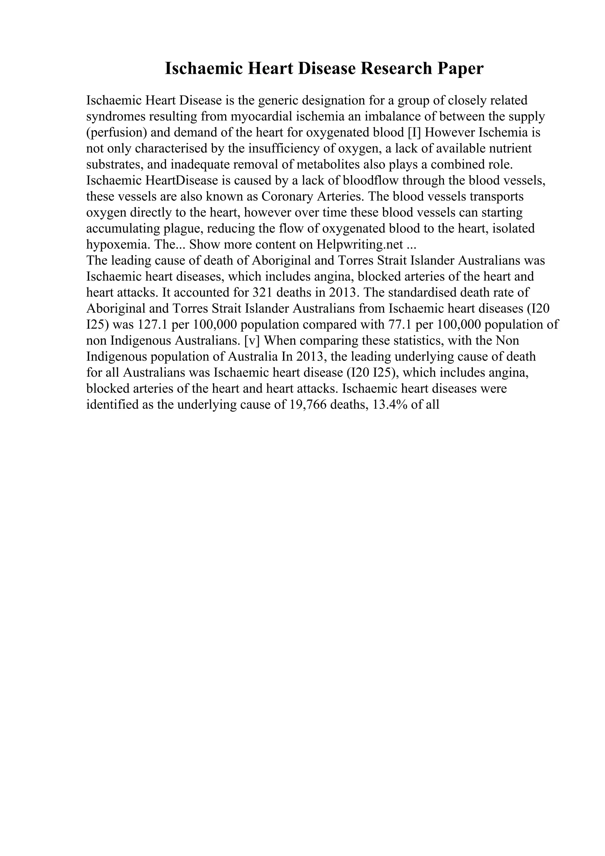 Ischaemic Heart Disease Research Paper
Ischaemic Heart Disease is the generic designation for a group of closely related
syndromes resulting from myocardial ischemia an imbalance of between the supply
(perfusion) and demand of the heart for oxygenated blood [I] However Ischemia is
not only characterised by the insufficiency of oxygen, a lack of available nutrient
substrates, and inadequate removal of metabolites also plays a combined role.
Ischaemic HeartDisease is caused by a lack of bloodflow through the blood vessels,
these vessels are also known as Coronary Arteries. The blood vessels transports
oxygen directly to the heart, however over time these blood vessels can starting
accumulating plague, reducing the flow of oxygenated blood to the heart, isolated
hypoxemia. The... Show more content on Helpwriting.net ...
The leading cause of death of Aboriginal and Torres Strait Islander Australians was
Ischaemic heart diseases, which includes angina, blocked arteries of the heart and
heart attacks. It accounted for 321 deaths in 2013. The standardised death rate of
Aboriginal and Torres Strait Islander Australians from Ischaemic heart diseases (I20
I25) was 127.1 per 100,000 population compared with 77.1 per 100,000 population of
non Indigenous Australians. [v] When comparing these statistics, with the Non
Indigenous population of Australia In 2013, the leading underlying cause of death
for all Australians was Ischaemic heart disease (I20 I25), which includes angina,
blocked arteries of the heart and heart attacks. Ischaemic heart diseases were
identified as the underlying cause of 19,766 deaths, 13.4% of all
 