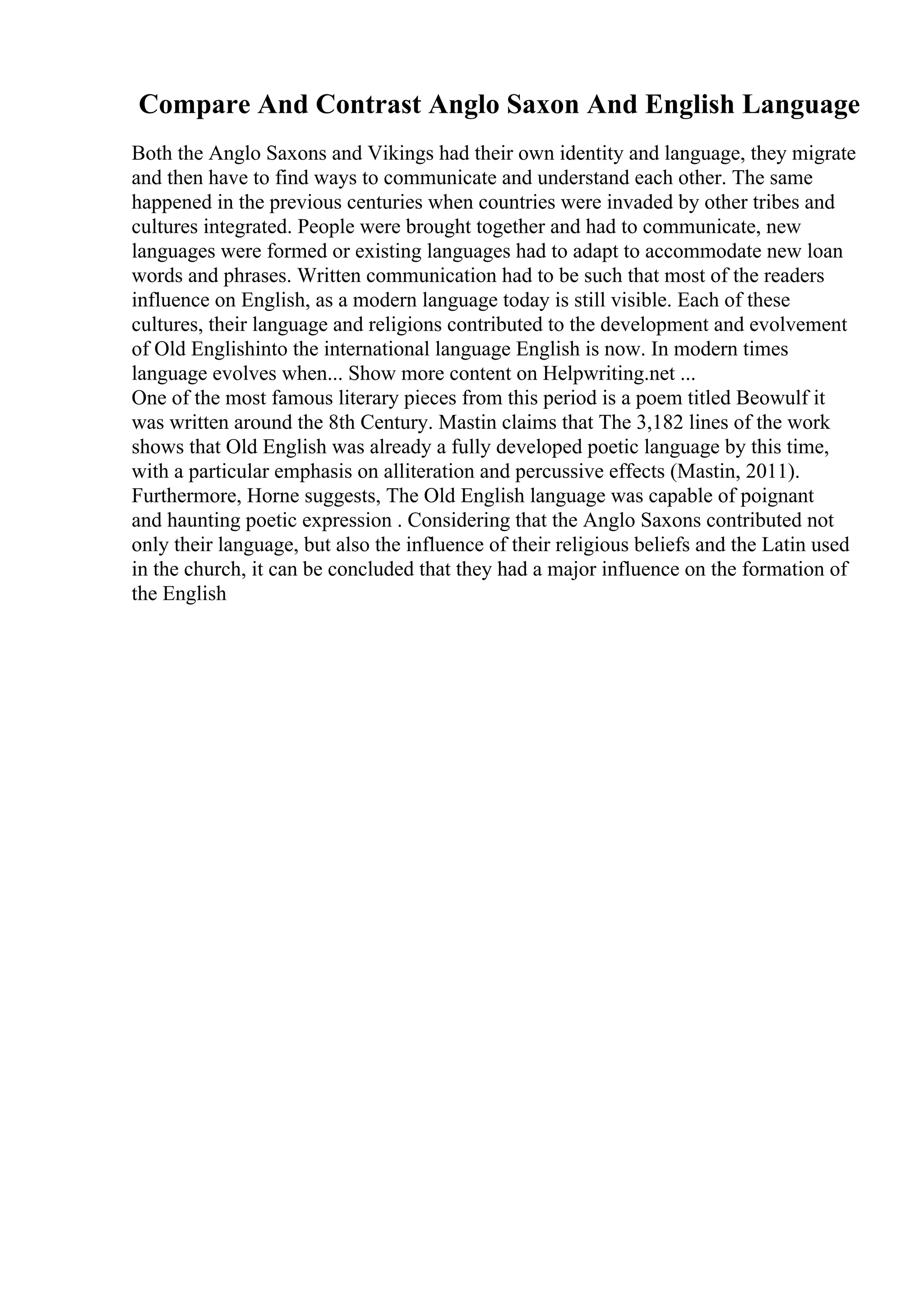 Compare And Contrast Anglo Saxon And English Language
Both the Anglo Saxons and Vikings had their own identity and language, they migrate
and then have to find ways to communicate and understand each other. The same
happened in the previous centuries when countries were invaded by other tribes and
cultures integrated. People were brought together and had to communicate, new
languages were formed or existing languages had to adapt to accommodate new loan
words and phrases. Written communication had to be such that most of the readers
influence on English, as a modern language today is still visible. Each of these
cultures, their language and religions contributed to the development and evolvement
of Old Englishinto the international language English is now. In modern times
language evolves when... Show more content on Helpwriting.net ...
One of the most famous literary pieces from this period is a poem titled Beowulf it
was written around the 8th Century. Mastin claims that The 3,182 lines of the work
shows that Old English was already a fully developed poetic language by this time,
with a particular emphasis on alliteration and percussive effects (Mastin, 2011).
Furthermore, Horne suggests, The Old English language was capable of poignant
and haunting poetic expression . Considering that the Anglo Saxons contributed not
only their language, but also the influence of their religious beliefs and the Latin used
in the church, it can be concluded that they had a major influence on the formation of
the English
 