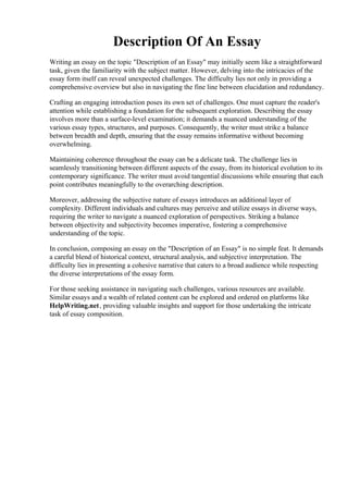 Description Of An Essay
Writing an essay on the topic "Description of an Essay" may initially seem like a straightforward
task, given the familiarity with the subject matter. However, delving into the intricacies of the
essay form itself can reveal unexpected challenges. The difficulty lies not only in providing a
comprehensive overview but also in navigating the fine line between elucidation and redundancy.
Crafting an engaging introduction poses its own set of challenges. One must capture the reader's
attention while establishing a foundation for the subsequent exploration. Describing the essay
involves more than a surface-level examination; it demands a nuanced understanding of the
various essay types, structures, and purposes. Consequently, the writer must strike a balance
between breadth and depth, ensuring that the essay remains informative without becoming
overwhelming.
Maintaining coherence throughout the essay can be a delicate task. The challenge lies in
seamlessly transitioning between different aspects of the essay, from its historical evolution to its
contemporary significance. The writer must avoid tangential discussions while ensuring that each
point contributes meaningfully to the overarching description.
Moreover, addressing the subjective nature of essays introduces an additional layer of
complexity. Different individuals and cultures may perceive and utilize essays in diverse ways,
requiring the writer to navigate a nuanced exploration of perspectives. Striking a balance
between objectivity and subjectivity becomes imperative, fostering a comprehensive
understanding of the topic.
In conclusion, composing an essay on the "Description of an Essay" is no simple feat. It demands
a careful blend of historical context, structural analysis, and subjective interpretation. The
difficulty lies in presenting a cohesive narrative that caters to a broad audience while respecting
the diverse interpretations of the essay form.
For those seeking assistance in navigating such challenges, various resources are available.
Similar essays and a wealth of related content can be explored and ordered on platforms like
HelpWriting.net, providing valuable insights and support for those undertaking the intricate
task of essay composition.
Description Of An Essay Description Of An Essay
 