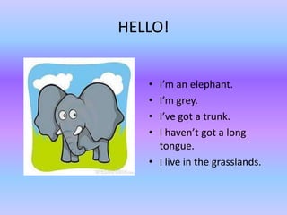 HELLO!


   • I’m an elephant.
   • I’m grey.
   • I’ve got a trunk.
   • I haven’t got a long
     tongue.
   • I live in the grasslands.
 