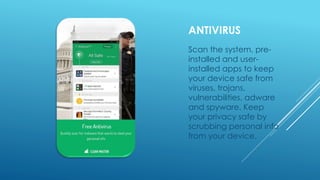 ANTIVIRUS
Scan the system, pre-
installed and user-
installed apps to keep
your device safe from
viruses, trojans,
vulnerabilities, adware
and spyware. Keep
your privacy safe by
scrubbing personal info
from your device.
 