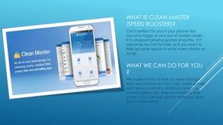 WHAT IS CLEAN MASTER
(SPEED BOOSTER)?
CM is perfect for you if your phone has
become laggy or runs out of battery easily,
if it's stopped playing games smoothly, if it
becomes too hot to hold, or if you want to
free up some space to store more photos or
songs.
WHAT WE CAN DO FOR YOU
?
We make it easy to free up more storage
from your phone and SD card, boost games
and device memory, enhance speed &
extend battery life, stop overheating and
protect your device against malicious apps
and vulnerabilities.
 