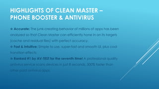 HIGHLIGHTS OF CLEAN MASTER –
PHONE BOOSTER & ANTIVIRUS
☆ Accurate: The junk-creating behavior of millions of apps has been
analyzed so that Clean Master can efficiently hone in on its targets
(cache and residual files) with perfect accuracy.
☆ Fast & Intuitive: Simple to use, super-fast and smooth UI, plus cool
transition effects
☆ Ranked #1 by AV-TEST for the seventh time! A professional quality
antivirus service scans devices in just 8 seconds, 500% faster than
other paid antivirus apps.
 