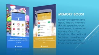 MEMORY BOOST
Boost your games and
apps, free up memory
(RAM), speed up your
device and save more
battery. Our 1 Tap
Boost and Game Boost
features make it easy
to optimize directly
from your homescreen.
 