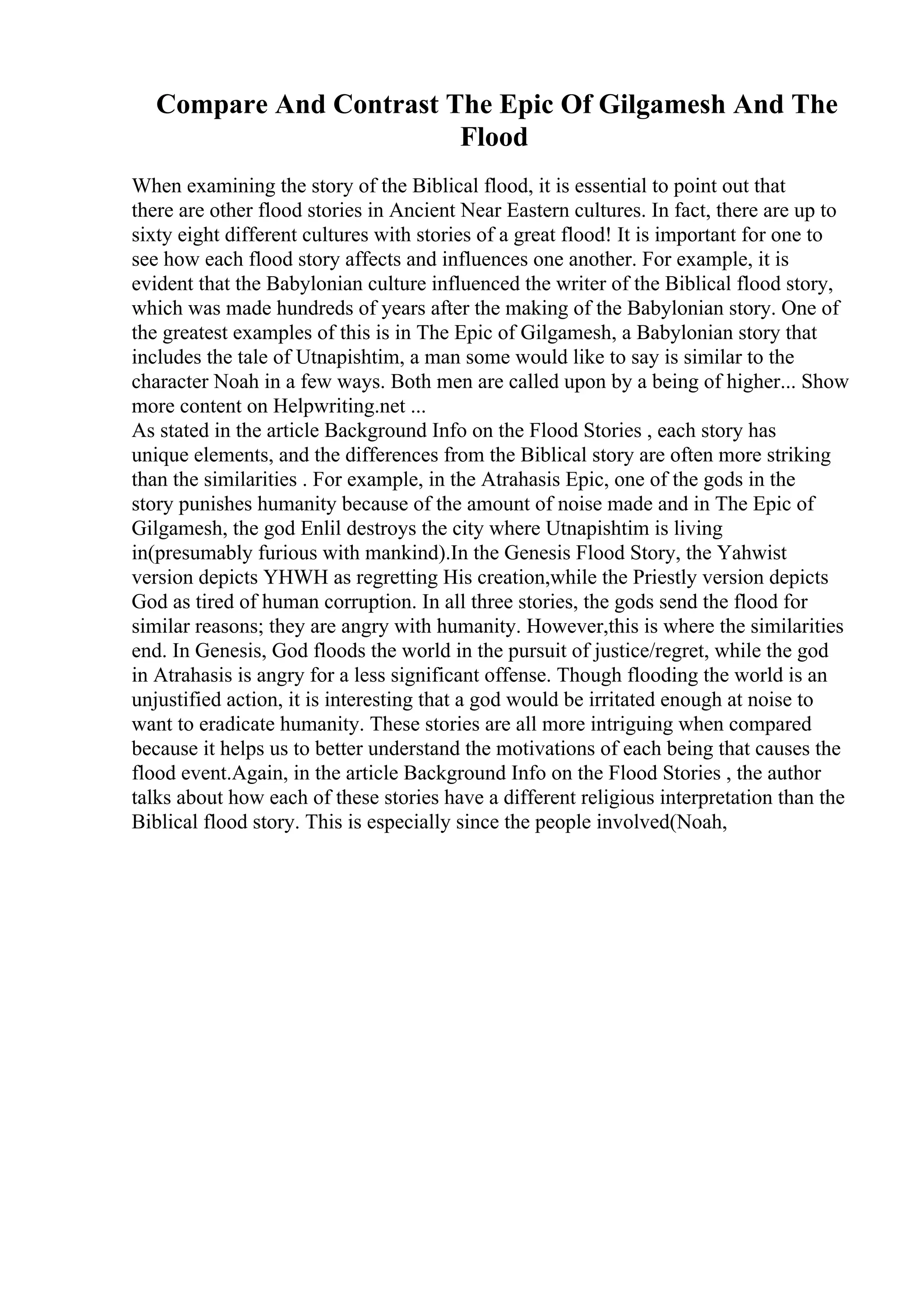 Compare And Contrast The Epic Of Gilgamesh And The
Flood
When examining the story of the Biblical flood, it is essential to point out that
there are other flood stories in Ancient Near Eastern cultures. In fact, there are up to
sixty eight different cultures with stories of a great flood! It is important for one to
see how each flood story affects and influences one another. For example, it is
evident that the Babylonian culture influenced the writer of the Biblical flood story,
which was made hundreds of years after the making of the Babylonian story. One of
the greatest examples of this is in The Epic of Gilgamesh, a Babylonian story that
includes the tale of Utnapishtim, a man some would like to say is similar to the
character Noah in a few ways. Both men are called upon by a being of higher... Show
more content on Helpwriting.net ...
As stated in the article Background Info on the Flood Stories , each story has
unique elements, and the differences from the Biblical story are often more striking
than the similarities . For example, in the Atrahasis Epic, one of the gods in the
story punishes humanity because of the amount of noise made and in The Epic of
Gilgamesh, the god Enlil destroys the city where Utnapishtim is living
in(presumably furious with mankind).In the Genesis Flood Story, the Yahwist
version depicts YHWH as regretting His creation,while the Priestly version depicts
God as tired of human corruption. In all three stories, the gods send the flood for
similar reasons; they are angry with humanity. However,this is where the similarities
end. In Genesis, God floods the world in the pursuit of justice/regret, while the god
in Atrahasis is angry for a less significant offense. Though flooding the world is an
unjustified action, it is interesting that a god would be irritated enough at noise to
want to eradicate humanity. These stories are all more intriguing when compared
because it helps us to better understand the motivations of each being that causes the
flood event.Again, in the article Background Info on the Flood Stories , the author
talks about how each of these stories have a different religious interpretation than the
Biblical flood story. This is especially since the people involved(Noah,
 