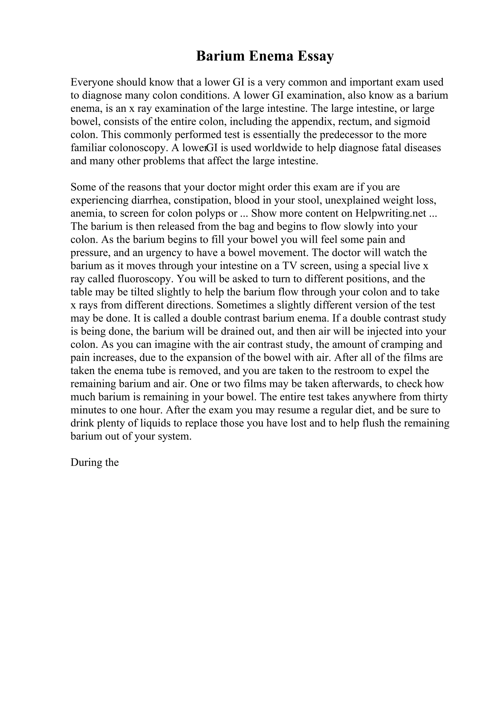 Barium Enema Essay
Everyone should know that a lower GI is a very common and important exam used
to diagnose many colon conditions. A lower GI examination, also know as a barium
enema, is an x ray examination of the large intestine. The large intestine, or large
bowel, consists of the entire colon, including the appendix, rectum, and sigmoid
colon. This commonly performed test is essentially the predecessor to the more
familiar colonoscopy. A lowerGI is used worldwide to help diagnose fatal diseases
and many other problems that affect the large intestine.
Some of the reasons that your doctor might order this exam are if you are
experiencing diarrhea, constipation, blood in your stool, unexplained weight loss,
anemia, to screen for colon polyps or ... Show more content on Helpwriting.net ...
The barium is then released from the bag and begins to flow slowly into your
colon. As the barium begins to fill your bowel you will feel some pain and
pressure, and an urgency to have a bowel movement. The doctor will watch the
barium as it moves through your intestine on a TV screen, using a special live x
ray called fluoroscopy. You will be asked to turn to different positions, and the
table may be tilted slightly to help the barium flow through your colon and to take
x rays from different directions. Sometimes a slightly different version of the test
may be done. It is called a double contrast barium enema. If a double contrast study
is being done, the barium will be drained out, and then air will be injected into your
colon. As you can imagine with the air contrast study, the amount of cramping and
pain increases, due to the expansion of the bowel with air. After all of the films are
taken the enema tube is removed, and you are taken to the restroom to expel the
remaining barium and air. One or two films may be taken afterwards, to check how
much barium is remaining in your bowel. The entire test takes anywhere from thirty
minutes to one hour. After the exam you may resume a regular diet, and be sure to
drink plenty of liquids to replace those you have lost and to help flush the remaining
barium out of your system.
During the
 