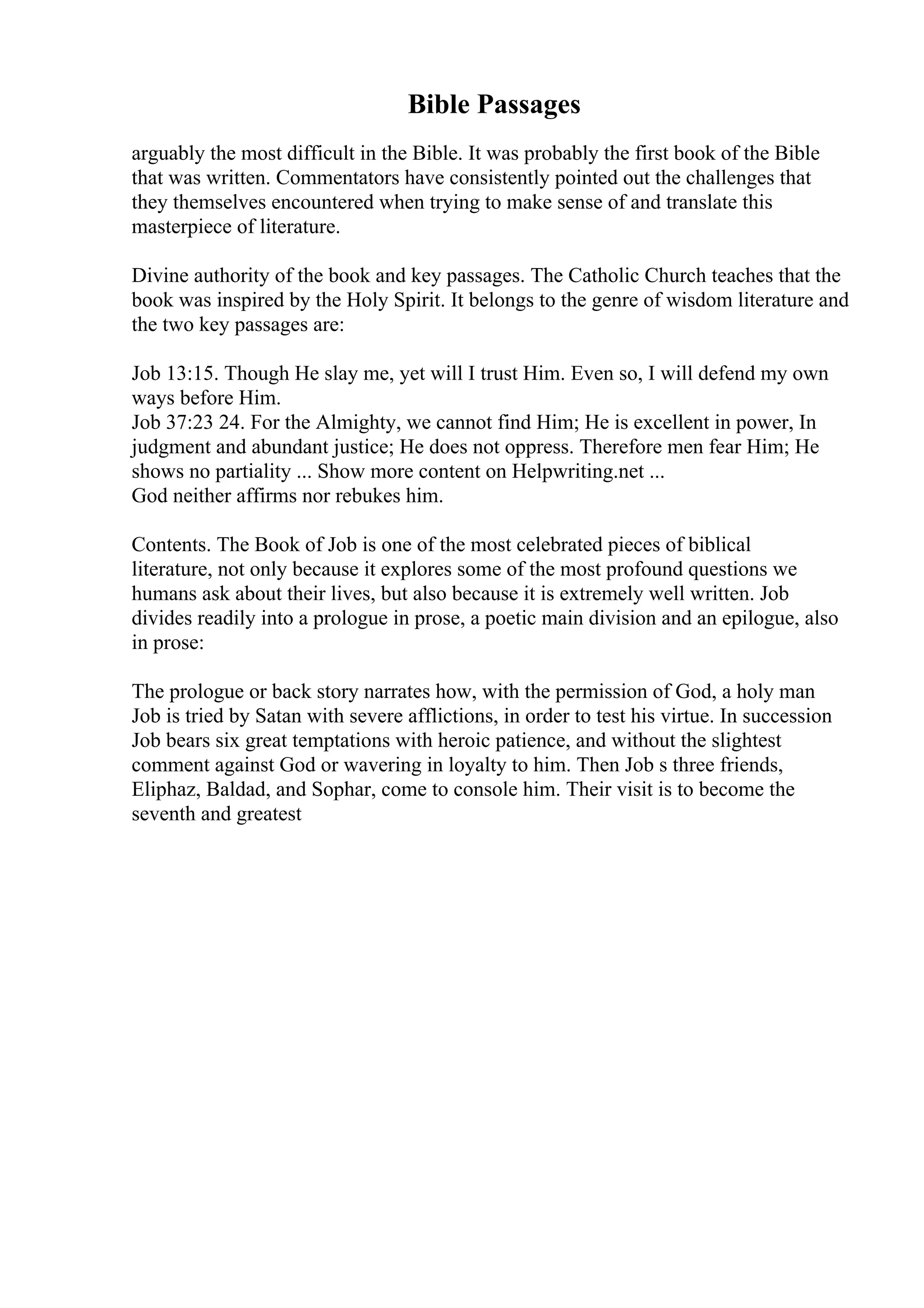 Bible Passages
arguably the most difficult in the Bible. It was probably the first book of the Bible
that was written. Commentators have consistently pointed out the challenges that
they themselves encountered when trying to make sense of and translate this
masterpiece of literature.
Divine authority of the book and key passages. The Catholic Church teaches that the
book was inspired by the Holy Spirit. It belongs to the genre of wisdom literature and
the two key passages are:
Job 13:15. Though He slay me, yet will I trust Him. Even so, I will defend my own
ways before Him.
Job 37:23 24. For the Almighty, we cannot find Him; He is excellent in power, In
judgment and abundant justice; He does not oppress. Therefore men fear Him; He
shows no partiality ... Show more content on Helpwriting.net ...
God neither affirms nor rebukes him.
Contents. The Book of Job is one of the most celebrated pieces of biblical
literature, not only because it explores some of the most profound questions we
humans ask about their lives, but also because it is extremely well written. Job
divides readily into a prologue in prose, a poetic main division and an epilogue, also
in prose:
The prologue or back story narrates how, with the permission of God, a holy man
Job is tried by Satan with severe afflictions, in order to test his virtue. In succession
Job bears six great temptations with heroic patience, and without the slightest
comment against God or wavering in loyalty to him. Then Job s three friends,
Eliphaz, Baldad, and Sophar, come to console him. Their visit is to become the
seventh and greatest
 