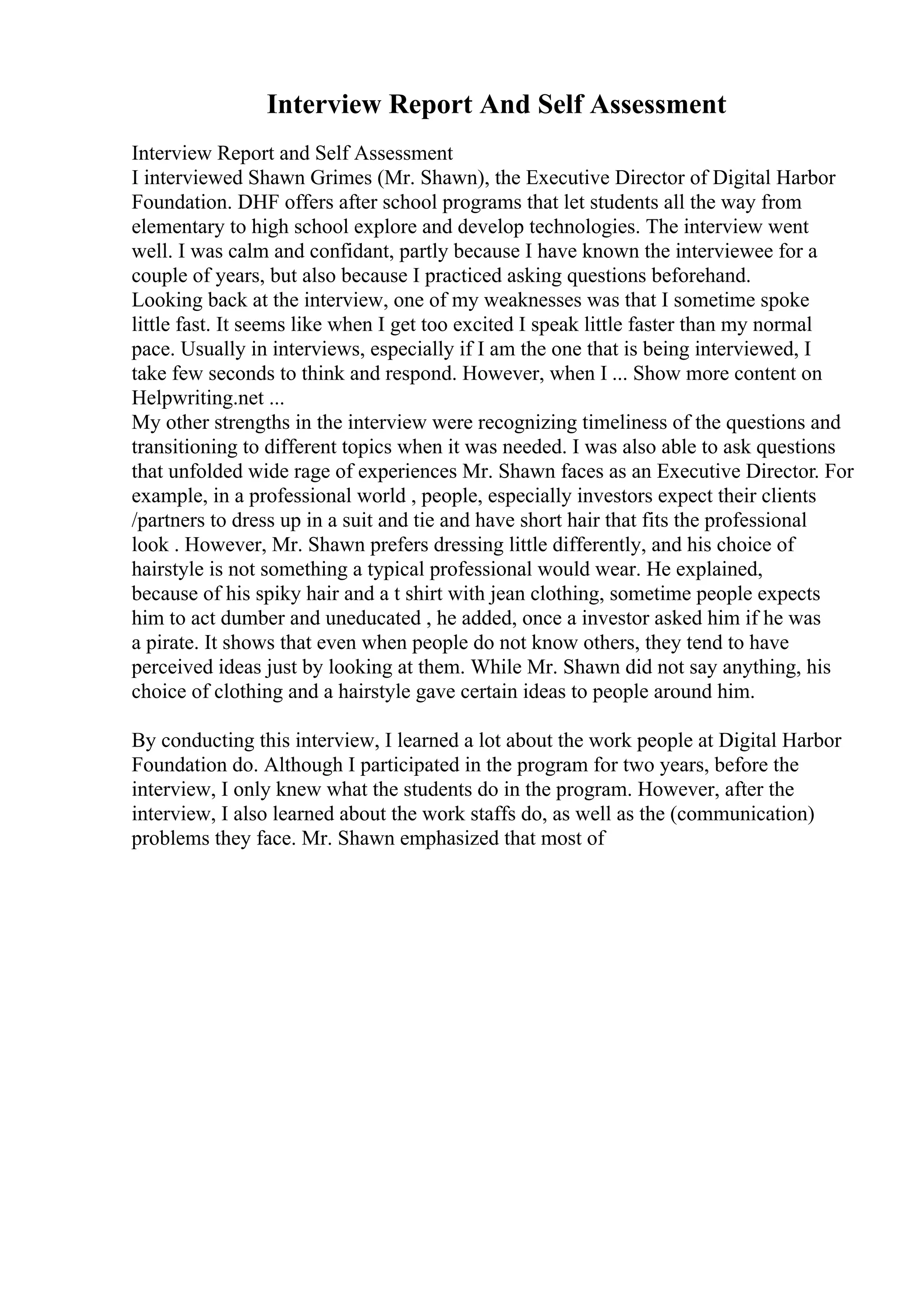 Interview Report And Self Assessment
Interview Report and Self Assessment
I interviewed Shawn Grimes (Mr. Shawn), the Executive Director of Digital Harbor
Foundation. DHF offers after school programs that let students all the way from
elementary to high school explore and develop technologies. The interview went
well. I was calm and confidant, partly because I have known the interviewee for a
couple of years, but also because I practiced asking questions beforehand.
Looking back at the interview, one of my weaknesses was that I sometime spoke
little fast. It seems like when I get too excited I speak little faster than my normal
pace. Usually in interviews, especially if I am the one that is being interviewed, I
take few seconds to think and respond. However, when I ... Show more content on
Helpwriting.net ...
My other strengths in the interview were recognizing timeliness of the questions and
transitioning to different topics when it was needed. I was also able to ask questions
that unfolded wide rage of experiences Mr. Shawn faces as an Executive Director. For
example, in a professional world , people, especially investors expect their clients
/partners to dress up in a suit and tie and have short hair that fits the professional
look . However, Mr. Shawn prefers dressing little differently, and his choice of
hairstyle is not something a typical professional would wear. He explained,
because of his spiky hair and a t shirt with jean clothing, sometime people expects
him to act dumber and uneducated , he added, once a investor asked him if he was
a pirate. It shows that even when people do not know others, they tend to have
perceived ideas just by looking at them. While Mr. Shawn did not say anything, his
choice of clothing and a hairstyle gave certain ideas to people around him.
By conducting this interview, I learned a lot about the work people at Digital Harbor
Foundation do. Although I participated in the program for two years, before the
interview, I only knew what the students do in the program. However, after the
interview, I also learned about the work staffs do, as well as the (communication)
problems they face. Mr. Shawn emphasized that most of
 
