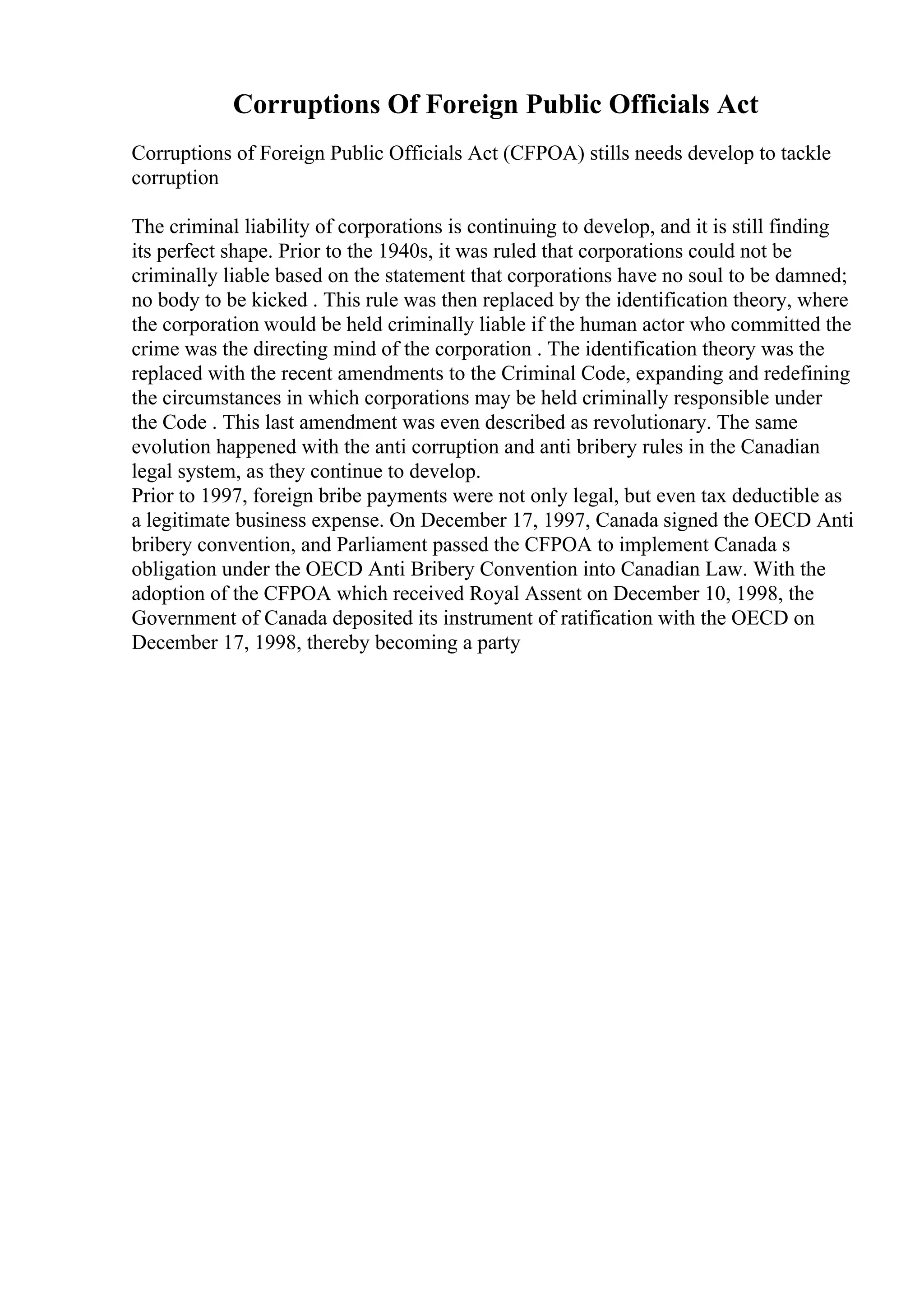 Corruptions Of Foreign Public Officials Act
Corruptions of Foreign Public Officials Act (CFPOA) stills needs develop to tackle
corruption
The criminal liability of corporations is continuing to develop, and it is still finding
its perfect shape. Prior to the 1940s, it was ruled that corporations could not be
criminally liable based on the statement that corporations have no soul to be damned;
no body to be kicked . This rule was then replaced by the identification theory, where
the corporation would be held criminally liable if the human actor who committed the
crime was the directing mind of the corporation . The identification theory was the
replaced with the recent amendments to the Criminal Code, expanding and redefining
the circumstances in which corporations may be held criminally responsible under
the Code . This last amendment was even described as revolutionary. The same
evolution happened with the anti corruption and anti bribery rules in the Canadian
legal system, as they continue to develop.
Prior to 1997, foreign bribe payments were not only legal, but even tax deductible as
a legitimate business expense. On December 17, 1997, Canada signed the OECD Anti
bribery convention, and Parliament passed the CFPOA to implement Canada s
obligation under the OECD Anti Bribery Convention into Canadian Law. With the
adoption of the CFPOA which received Royal Assent on December 10, 1998, the
Government of Canada deposited its instrument of ratification with the OECD on
December 17, 1998, thereby becoming a party
 