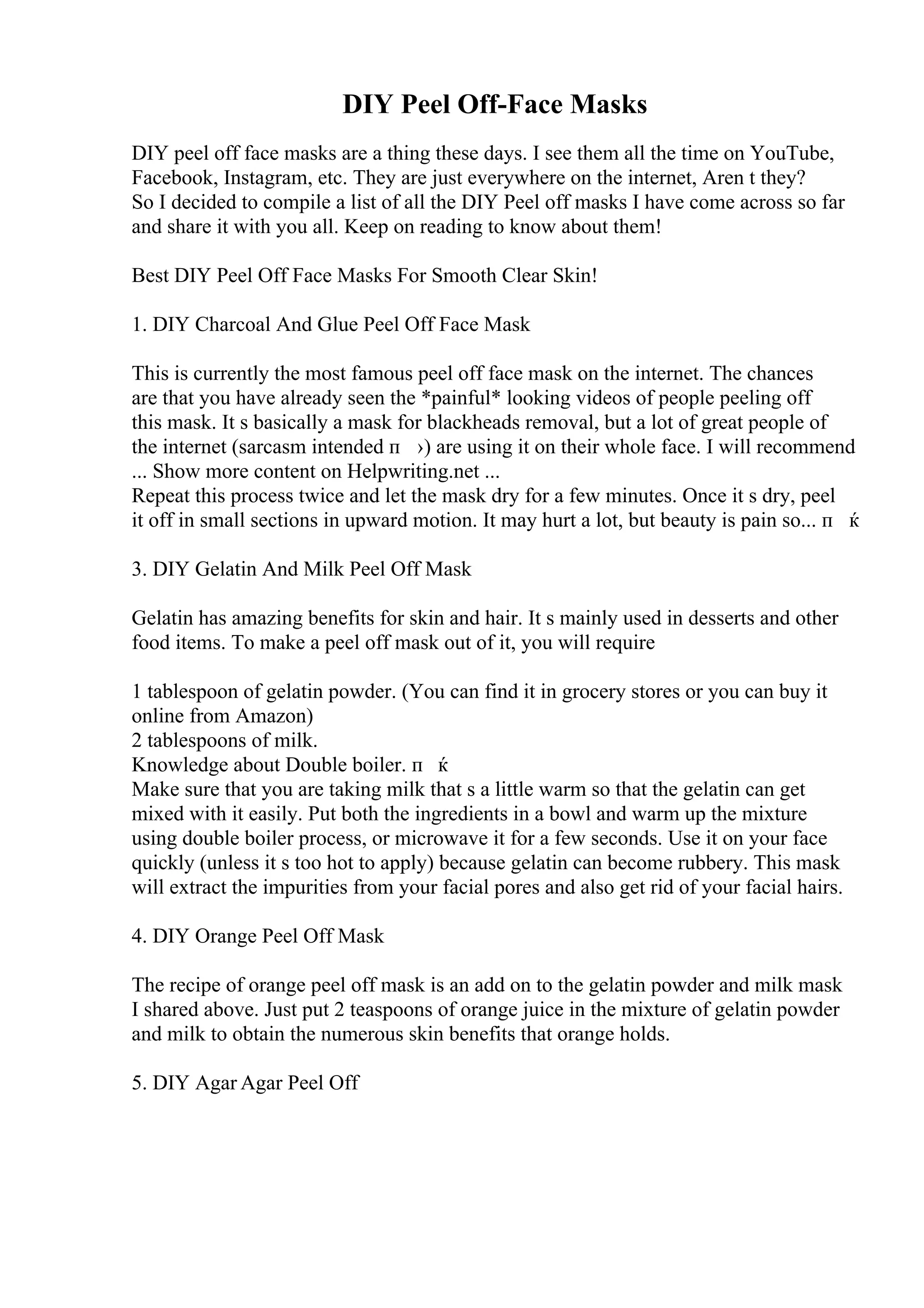 DIY Peel Off-Face Masks
DIY peel off face masks are a thing these days. I see them all the time on YouTube,
Facebook, Instagram, etc. They are just everywhere on the internet, Aren t they?
So I decided to compile a list of all the DIY Peel off masks I have come across so far
and share it with you all. Keep on reading to know about them!
Best DIY Peel Off Face Masks For Smooth Clear Skin!
1. DIY Charcoal And Glue Peel Off Face Mask
This is currently the most famous peel off face mask on the internet. The chances
are that you have already seen the *painful* looking videos of people peeling off
this mask. It s basically a mask for blackheads removal, but a lot of great people of
the internet (sarcasm intended п ›) are using it on their whole face. I will recommend
... Show more content on Helpwriting.net ...
Repeat this process twice and let the mask dry for a few minutes. Once it s dry, peel
it off in small sections in upward motion. It may hurt a lot, but beauty is pain so... п ќ
3. DIY Gelatin And Milk Peel Off Mask
Gelatin has amazing benefits for skin and hair. It s mainly used in desserts and other
food items. To make a peel off mask out of it, you will require
1 tablespoon of gelatin powder. (You can find it in grocery stores or you can buy it
online from Amazon)
2 tablespoons of milk.
Knowledge about Double boiler. п ќ
Make sure that you are taking milk that s a little warm so that the gelatin can get
mixed with it easily. Put both the ingredients in a bowl and warm up the mixture
using double boiler process, or microwave it for a few seconds. Use it on your face
quickly (unless it s too hot to apply) because gelatin can become rubbery. This mask
will extract the impurities from your facial pores and also get rid of your facial hairs.
4. DIY Orange Peel Off Mask
The recipe of orange peel off mask is an add on to the gelatin powder and milk mask
I shared above. Just put 2 teaspoons of orange juice in the mixture of gelatin powder
and milk to obtain the numerous skin benefits that orange holds.
5. DIY Agar Agar Peel Off
 