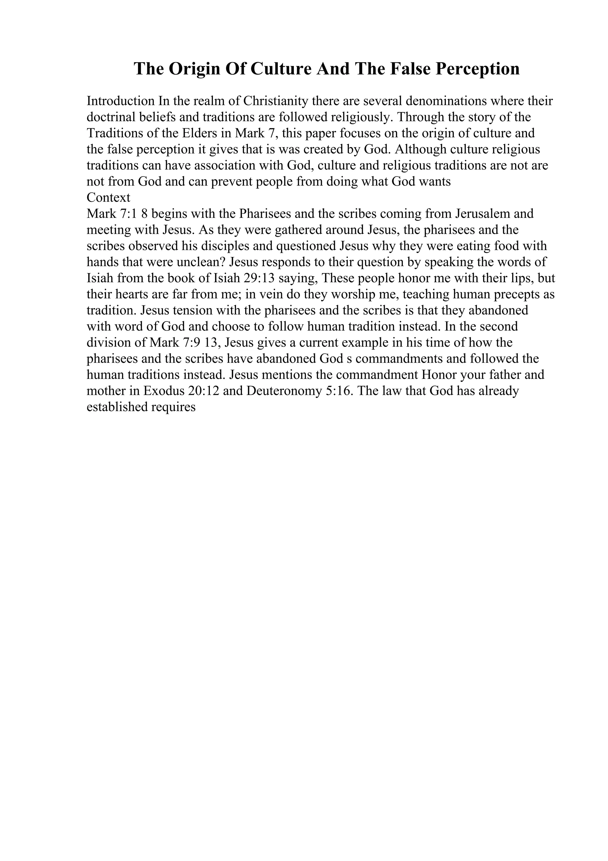 The Origin Of Culture And The False Perception
Introduction In the realm of Christianity there are several denominations where their
doctrinal beliefs and traditions are followed religiously. Through the story of the
Traditions of the Elders in Mark 7, this paper focuses on the origin of culture and
the false perception it gives that is was created by God. Although culture religious
traditions can have association with God, culture and religious traditions are not are
not from God and can prevent people from doing what God wants
Context
Mark 7:1 8 begins with the Pharisees and the scribes coming from Jerusalem and
meeting with Jesus. As they were gathered around Jesus, the pharisees and the
scribes observed his disciples and questioned Jesus why they were eating food with
hands that were unclean? Jesus responds to their question by speaking the words of
Isiah from the book of Isiah 29:13 saying, These people honor me with their lips, but
their hearts are far from me; in vein do they worship me, teaching human precepts as
tradition. Jesus tension with the pharisees and the scribes is that they abandoned
with word of God and choose to follow human tradition instead. In the second
division of Mark 7:9 13, Jesus gives a current example in his time of how the
pharisees and the scribes have abandoned God s commandments and followed the
human traditions instead. Jesus mentions the commandment Honor your father and
mother in Exodus 20:12 and Deuteronomy 5:16. The law that God has already
established requires
 