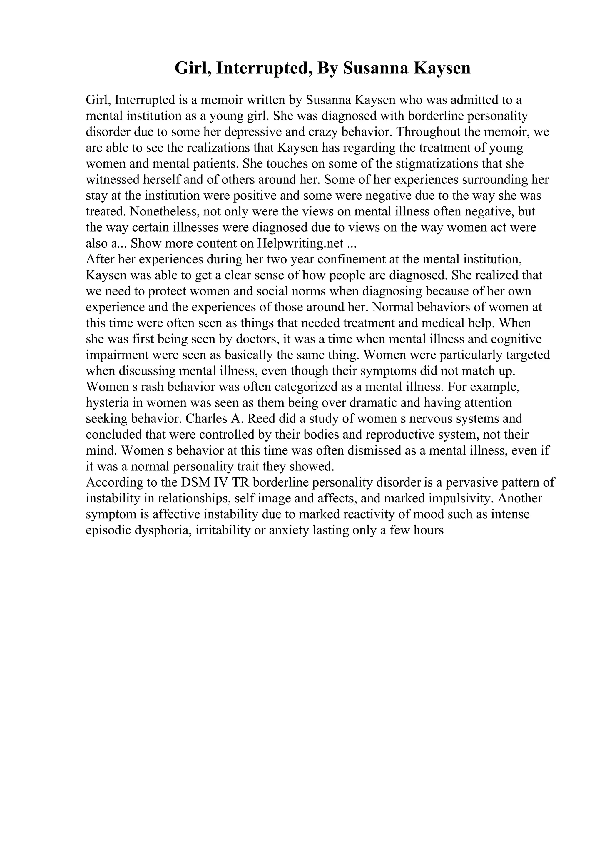 Girl, Interrupted, By Susanna Kaysen
Girl, Interrupted is a memoir written by Susanna Kaysen who was admitted to a
mental institution as a young girl. She was diagnosed with borderline personality
disorder due to some her depressive and crazy behavior. Throughout the memoir, we
are able to see the realizations that Kaysen has regarding the treatment of young
women and mental patients. She touches on some of the stigmatizations that she
witnessed herself and of others around her. Some of her experiences surrounding her
stay at the institution were positive and some were negative due to the way she was
treated. Nonetheless, not only were the views on mental illness often negative, but
the way certain illnesses were diagnosed due to views on the way women act were
also a... Show more content on Helpwriting.net ...
After her experiences during her two year confinement at the mental institution,
Kaysen was able to get a clear sense of how people are diagnosed. She realized that
we need to protect women and social norms when diagnosing because of her own
experience and the experiences of those around her. Normal behaviors of women at
this time were often seen as things that needed treatment and medical help. When
she was first being seen by doctors, it was a time when mental illness and cognitive
impairment were seen as basically the same thing. Women were particularly targeted
when discussing mental illness, even though their symptoms did not match up.
Women s rash behavior was often categorized as a mental illness. For example,
hysteria in women was seen as them being over dramatic and having attention
seeking behavior. Charles A. Reed did a study of women s nervous systems and
concluded that were controlled by their bodies and reproductive system, not their
mind. Women s behavior at this time was often dismissed as a mental illness, even if
it was a normal personality trait they showed.
According to the DSM IV TR borderline personality disorder is a pervasive pattern of
instability in relationships, self image and affects, and marked impulsivity. Another
symptom is affective instability due to marked reactivity of mood such as intense
episodic dysphoria, irritability or anxiety lasting only a few hours
 