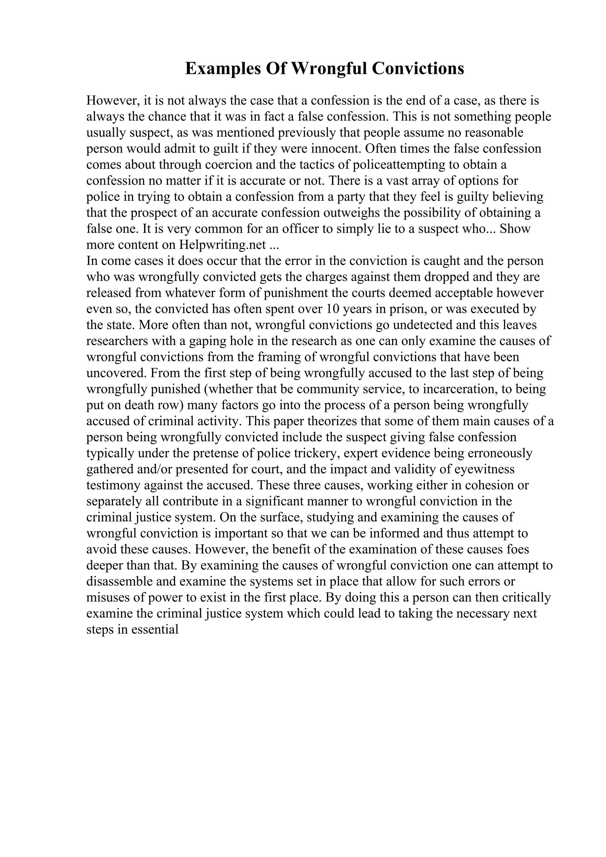 Examples Of Wrongful Convictions
However, it is not always the case that a confession is the end of a case, as there is
always the chance that it was in fact a false confession. This is not something people
usually suspect, as was mentioned previously that people assume no reasonable
person would admit to guilt if they were innocent. Often times the false confession
comes about through coercion and the tactics of policeattempting to obtain a
confession no matter if it is accurate or not. There is a vast array of options for
police in trying to obtain a confession from a party that they feel is guilty believing
that the prospect of an accurate confession outweighs the possibility of obtaining a
false one. It is very common for an officer to simply lie to a suspect who... Show
more content on Helpwriting.net ...
In come cases it does occur that the error in the conviction is caught and the person
who was wrongfully convicted gets the charges against them dropped and they are
released from whatever form of punishment the courts deemed acceptable however
even so, the convicted has often spent over 10 years in prison, or was executed by
the state. More often than not, wrongful convictions go undetected and this leaves
researchers with a gaping hole in the research as one can only examine the causes of
wrongful convictions from the framing of wrongful convictions that have been
uncovered. From the first step of being wrongfully accused to the last step of being
wrongfully punished (whether that be community service, to incarceration, to being
put on death row) many factors go into the process of a person being wrongfully
accused of criminal activity. This paper theorizes that some of them main causes of a
person being wrongfully convicted include the suspect giving false confession
typically under the pretense of police trickery, expert evidence being erroneously
gathered and/or presented for court, and the impact and validity of eyewitness
testimony against the accused. These three causes, working either in cohesion or
separately all contribute in a significant manner to wrongful conviction in the
criminal justice system. On the surface, studying and examining the causes of
wrongful conviction is important so that we can be informed and thus attempt to
avoid these causes. However, the benefit of the examination of these causes foes
deeper than that. By examining the causes of wrongful conviction one can attempt to
disassemble and examine the systems set in place that allow for such errors or
misuses of power to exist in the first place. By doing this a person can then critically
examine the criminal justice system which could lead to taking the necessary next
steps in essential
 