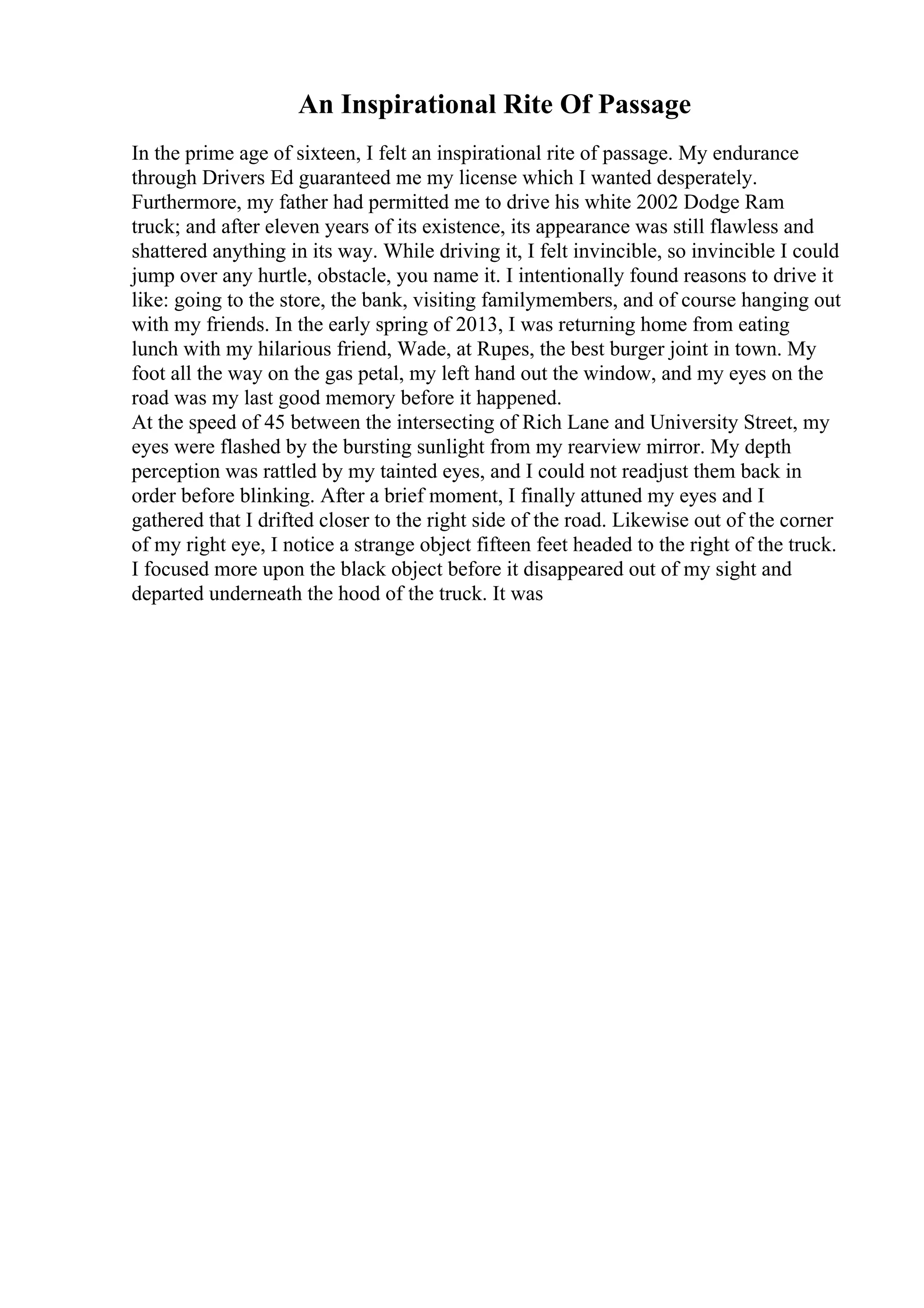 An Inspirational Rite Of Passage
In the prime age of sixteen, I felt an inspirational rite of passage. My endurance
through Drivers Ed guaranteed me my license which I wanted desperately.
Furthermore, my father had permitted me to drive his white 2002 Dodge Ram
truck; and after eleven years of its existence, its appearance was still flawless and
shattered anything in its way. While driving it, I felt invincible, so invincible I could
jump over any hurtle, obstacle, you name it. I intentionally found reasons to drive it
like: going to the store, the bank, visiting familymembers, and of course hanging out
with my friends. In the early spring of 2013, I was returning home from eating
lunch with my hilarious friend, Wade, at Rupes, the best burger joint in town. My
foot all the way on the gas petal, my left hand out the window, and my eyes on the
road was my last good memory before it happened.
At the speed of 45 between the intersecting of Rich Lane and University Street, my
eyes were flashed by the bursting sunlight from my rearview mirror. My depth
perception was rattled by my tainted eyes, and I could not readjust them back in
order before blinking. After a brief moment, I finally attuned my eyes and I
gathered that I drifted closer to the right side of the road. Likewise out of the corner
of my right eye, I notice a strange object fifteen feet headed to the right of the truck.
I focused more upon the black object before it disappeared out of my sight and
departed underneath the hood of the truck. It was
 