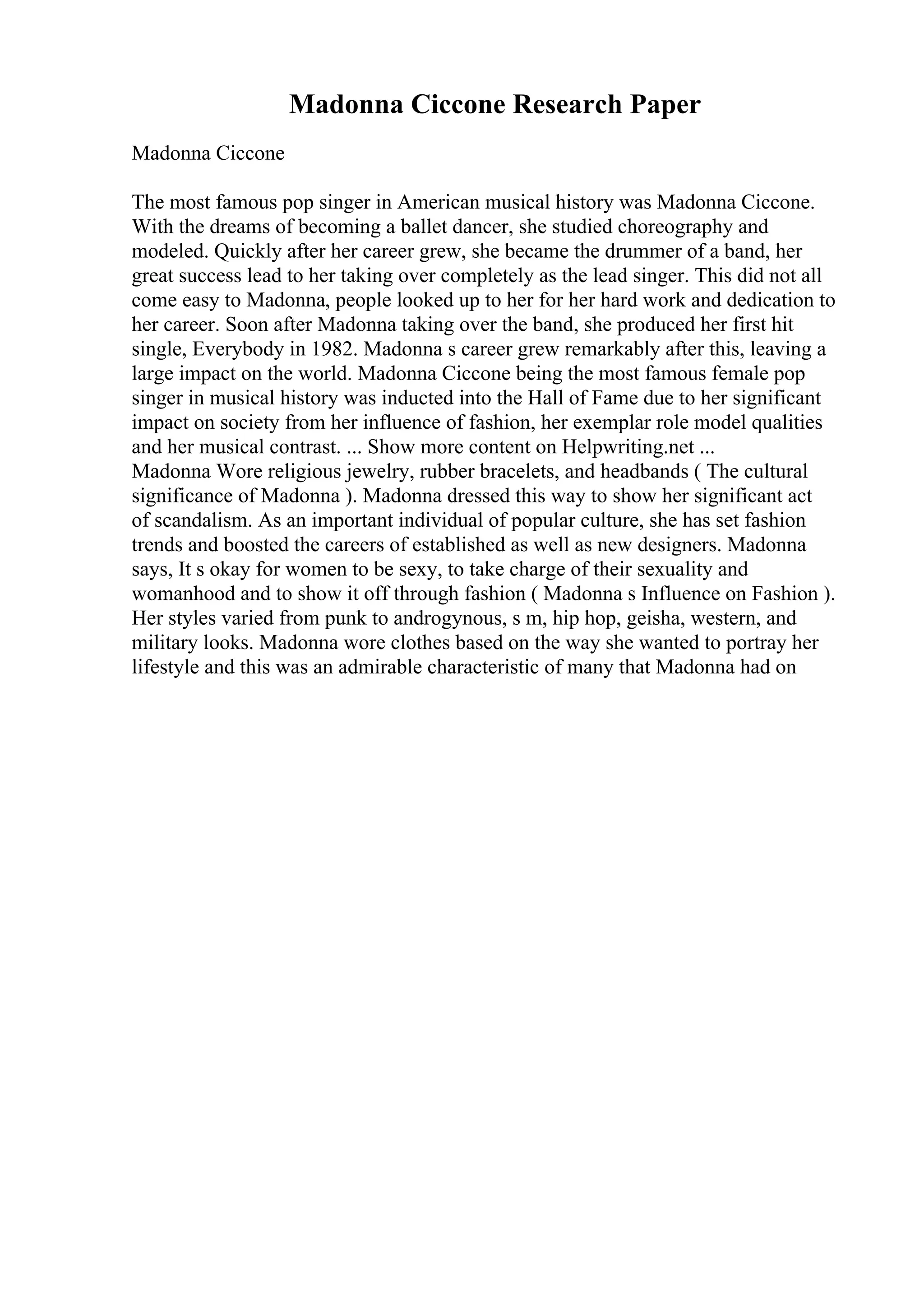 Madonna Ciccone Research Paper
Madonna Ciccone
The most famous pop singer in American musical history was Madonna Ciccone.
With the dreams of becoming a ballet dancer, she studied choreography and
modeled. Quickly after her career grew, she became the drummer of a band, her
great success lead to her taking over completely as the lead singer. This did not all
come easy to Madonna, people looked up to her for her hard work and dedication to
her career. Soon after Madonna taking over the band, she produced her first hit
single, Everybody in 1982. Madonna s career grew remarkably after this, leaving a
large impact on the world. Madonna Ciccone being the most famous female pop
singer in musical history was inducted into the Hall of Fame due to her significant
impact on society from her influence of fashion, her exemplar role model qualities
and her musical contrast. ... Show more content on Helpwriting.net ...
Madonna Wore religious jewelry, rubber bracelets, and headbands ( The cultural
significance of Madonna ). Madonna dressed this way to show her significant act
of scandalism. As an important individual of popular culture, she has set fashion
trends and boosted the careers of established as well as new designers. Madonna
says, It s okay for women to be sexy, to take charge of their sexuality and
womanhood and to show it off through fashion ( Madonna s Influence on Fashion ).
Her styles varied from punk to androgynous, s m, hip hop, geisha, western, and
military looks. Madonna wore clothes based on the way she wanted to portray her
lifestyle and this was an admirable characteristic of many that Madonna had on
 