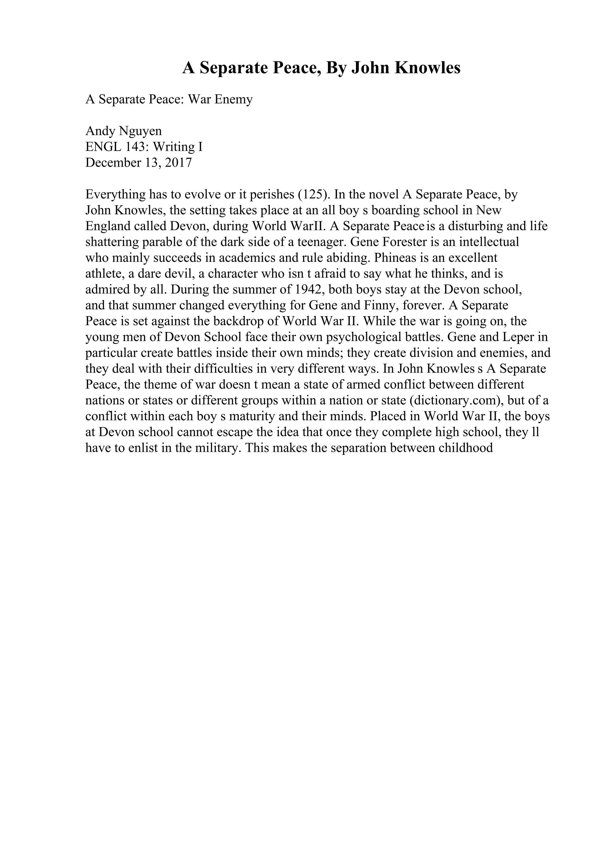 A Separate Peace, By John Knowles
A Separate Peace: War Enemy
Andy Nguyen
ENGL 143: Writing I
December 13, 2017
Everything has to evolve or it perishes (125). In the novel A Separate Peace, by
John Knowles, the setting takes place at an all boy s boarding school in New
England called Devon, during World WarII. A Separate Peaceis a disturbing and life
shattering parable of the dark side of a teenager. Gene Forester is an intellectual
who mainly succeeds in academics and rule abiding. Phineas is an excellent
athlete, a dare devil, a character who isn t afraid to say what he thinks, and is
admired by all. During the summer of 1942, both boys stay at the Devon school,
and that summer changed everything for Gene and Finny, forever. A Separate
Peace is set against the backdrop of World War II. While the war is going on, the
young men of Devon School face their own psychological battles. Gene and Leper in
particular create battles inside their own minds; they create division and enemies, and
they deal with their difficulties in very different ways. In John Knowles s A Separate
Peace, the theme of war doesn t mean a state of armed conflict between different
nations or states or different groups within a nation or state (dictionary.com), but of a
conflict within each boy s maturity and their minds. Placed in World War II, the boys
at Devon school cannot escape the idea that once they complete high school, they ll
have to enlist in the military. This makes the separation between childhood
 