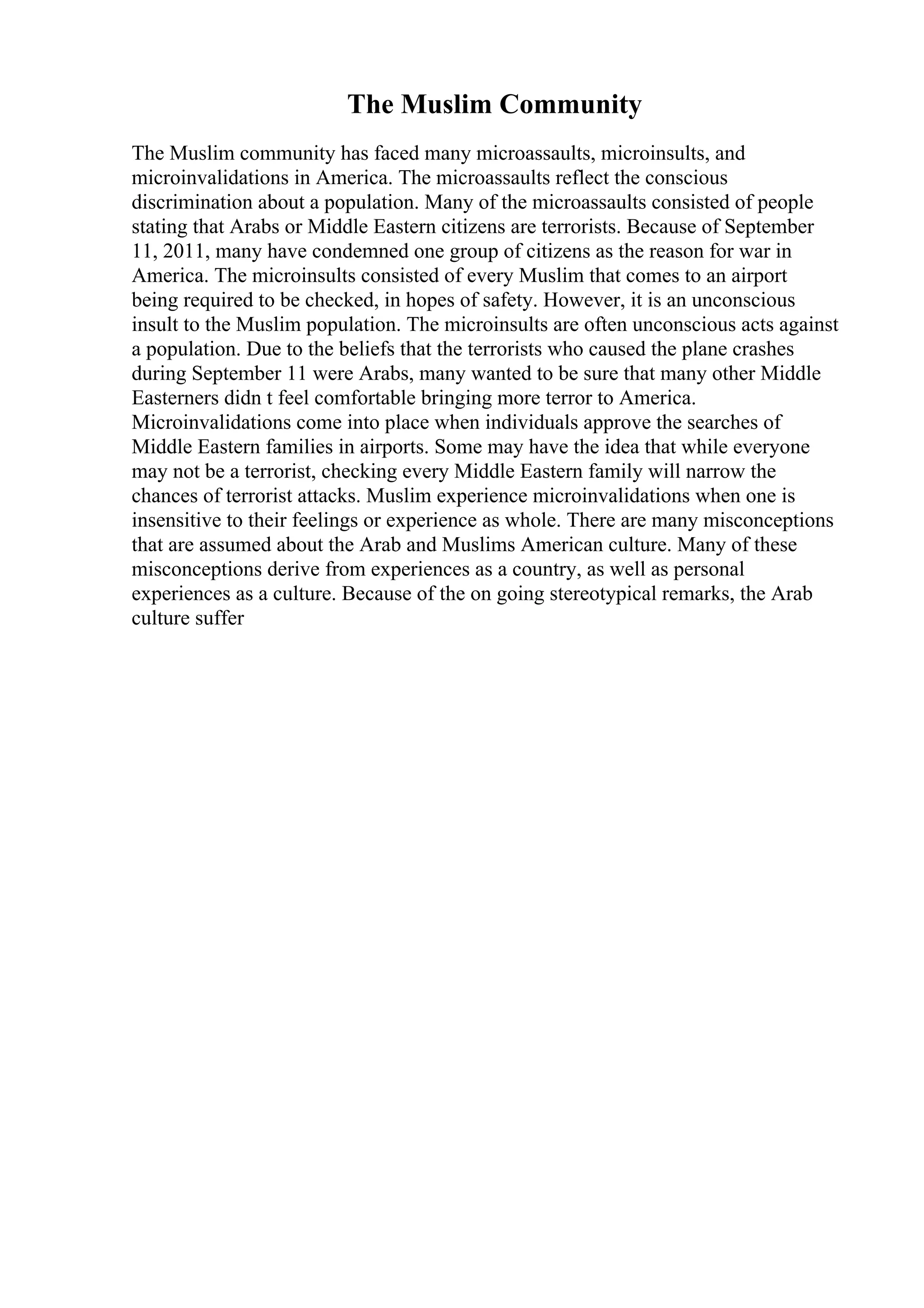 The Muslim Community
The Muslim community has faced many microassaults, microinsults, and
microinvalidations in America. The microassaults reflect the conscious
discrimination about a population. Many of the microassaults consisted of people
stating that Arabs or Middle Eastern citizens are terrorists. Because of September
11, 2011, many have condemned one group of citizens as the reason for war in
America. The microinsults consisted of every Muslim that comes to an airport
being required to be checked, in hopes of safety. However, it is an unconscious
insult to the Muslim population. The microinsults are often unconscious acts against
a population. Due to the beliefs that the terrorists who caused the plane crashes
during September 11 were Arabs, many wanted to be sure that many other Middle
Easterners didn t feel comfortable bringing more terror to America.
Microinvalidations come into place when individuals approve the searches of
Middle Eastern families in airports. Some may have the idea that while everyone
may not be a terrorist, checking every Middle Eastern family will narrow the
chances of terrorist attacks. Muslim experience microinvalidations when one is
insensitive to their feelings or experience as whole. There are many misconceptions
that are assumed about the Arab and Muslims American culture. Many of these
misconceptions derive from experiences as a country, as well as personal
experiences as a culture. Because of the on going stereotypical remarks, the Arab
culture suffer
 