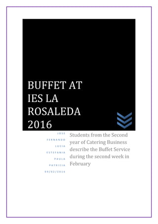 J O S E
F E R N A N D O
L U C I A
E S T E F A N I A
P A U L A
P A T R I C I A
0 9 / 0 2 / 2 0 1 6
Students from the Second
year of Catering Business
describe the Buffet Service
during the second week in
February
BUFFET AT
IES LA
ROSALEDA
2016
 