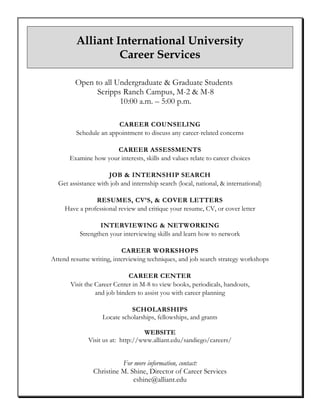Alliant International University
Career Services
Open to all Undergraduate & Graduate Students
Scripps Ranch Campus, M-2 & M-8
10:00 a.m. – 5:00 p.m.
CAREER COUNSELING
Schedule an appointment to discuss any career-related concerns
CAREER ASSESSMENTS
Examine how your interests, skills and values relate to career choices
JOB & INTERNSHIP SEARCH
Get assistance with job and internship search (local, national, & international)
RESUMES, CV’S, & COVER LETTERS
Have a professional review and critique your resume, CV, or cover letter
INTERVIEWING & NETWORKING
Strengthen your interviewing skills and learn how to network
CAREER WORKSHOPS
Attend resume writing, interviewing techniques, and job search strategy workshops
CAREER CENTER
Visit the Career Center in M-8 to view books, periodicals, handouts,
and job binders to assist you with career planning
SCHOLARSHIPS
Locate scholarships, fellowships, and grants
WEBSITE
Visit us at: http://www.alliant.edu/sandiego/careers/
For more information, contact:
Christine M. Shine, Director of Career Services
cshine@alliant.edu
 