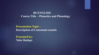 BS ENGLISH
Course Title – Phonetics and Phonology
Presentation Topic :
Description of Consonant sounds
Presented by:
Nida Shafqat
 