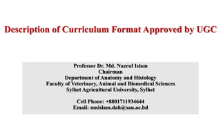 Description of Curriculum Format Approved by UGC
Professor Dr. Md. Nazrul Islam
Chairman
Department of Anatomy and Histology
Faculty of Veterinary, Animal and Biomedical Sciences
Sylhet Agricultural University, Sylhet
Cell Phone: +8801711934644
Email: mnislam.dah@sau.ac.bd
 