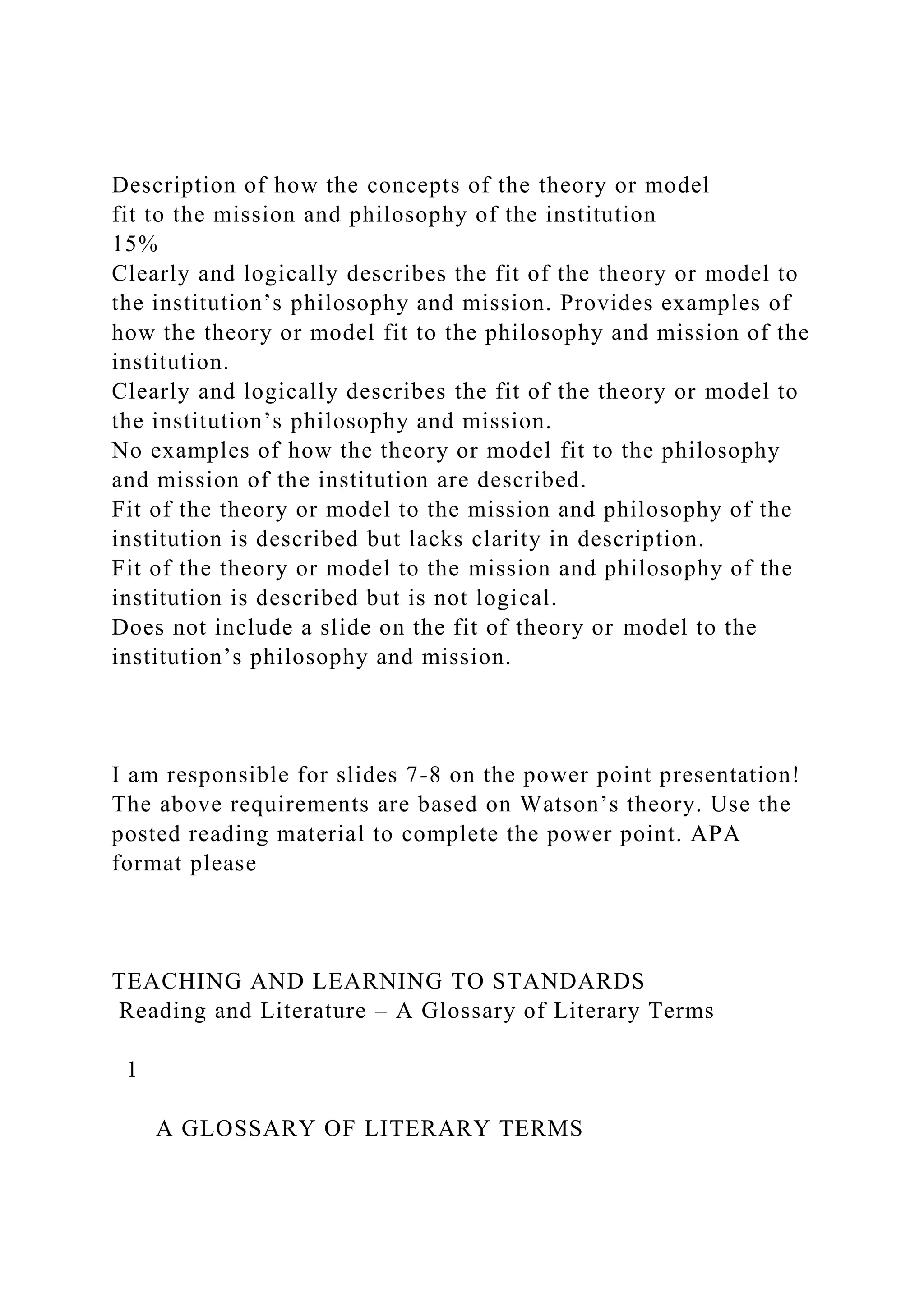 Description of how the concepts of the theory or model
fit to the mission and philosophy of the institution
15%
Clearly and logically describes the fit of the theory or model to
the institution’s philosophy and mission. Provides examples of
how the theory or model fit to the philosophy and mission of the
institution.
Clearly and logically describes the fit of the theory or model to
the institution’s philosophy and mission.
No examples of how the theory or model fit to the philosophy
and mission of the institution are described.
Fit of the theory or model to the mission and philosophy of the
institution is described but lacks clarity in description.
Fit of the theory or model to the mission and philosophy of the
institution is described but is not logical.
Does not include a slide on the fit of theory or model to the
institution’s philosophy and mission.
I am responsible for slides 7-8 on the power point presentation!
The above requirements are based on Watson’s theory. Use the
posted reading material to complete the power point. APA
format please
TEACHING AND LEARNING TO STANDARDS
Reading and Literature – A Glossary of Literary Terms
1
A GLOSSARY OF LITERARY TERMS
 