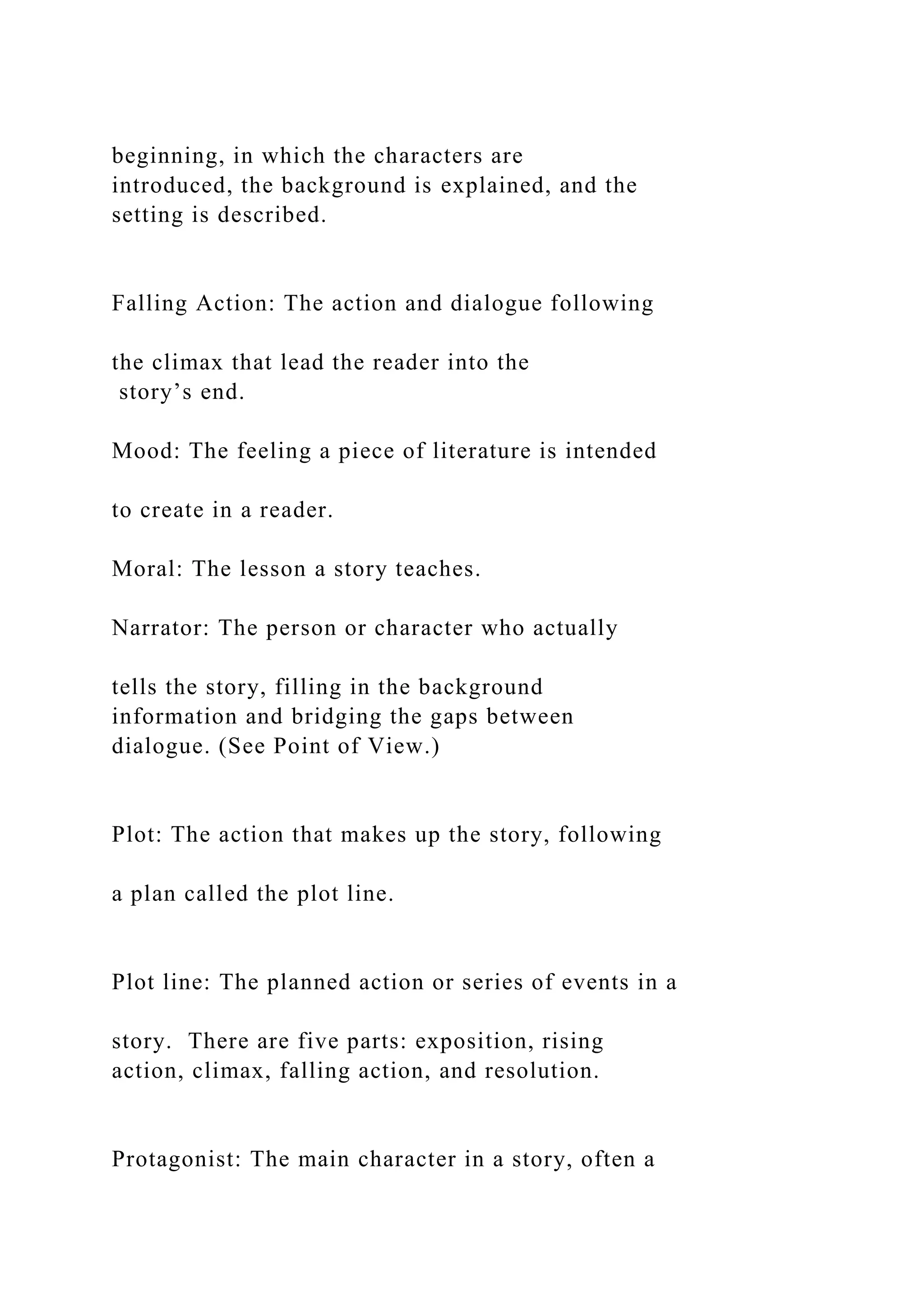 beginning, in which the characters are
introduced, the background is explained, and the
setting is described.
Falling Action: The action and dialogue following
the climax that lead the reader into the
story’s end.
Mood: The feeling a piece of literature is intended
to create in a reader.
Moral: The lesson a story teaches.
Narrator: The person or character who actually
tells the story, filling in the background
information and bridging the gaps between
dialogue. (See Point of View.)
Plot: The action that makes up the story, following
a plan called the plot line.
Plot line: The planned action or series of events in a
story. There are five parts: exposition, rising
action, climax, falling action, and resolution.
Protagonist: The main character in a story, often a
 