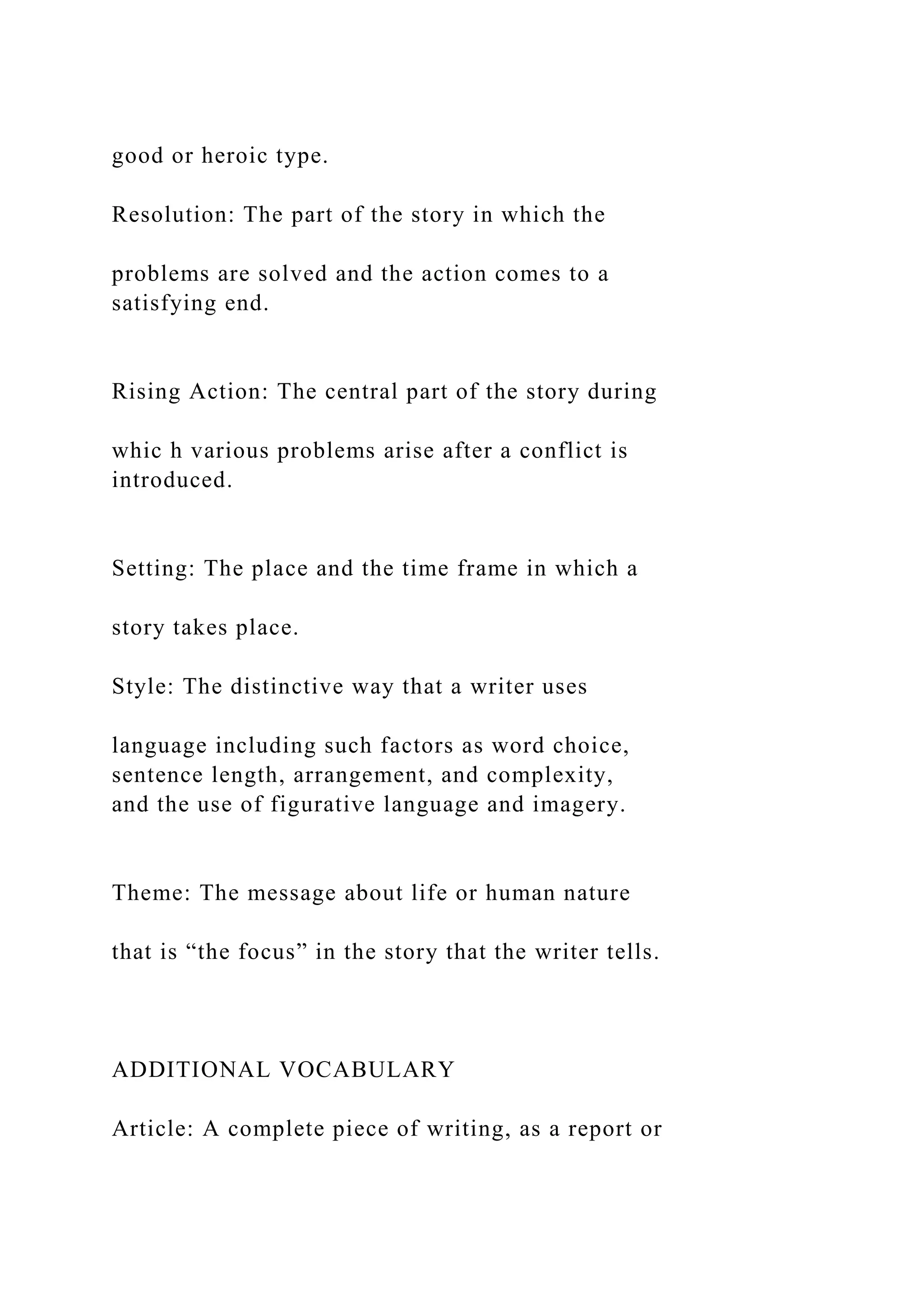 good or heroic type.
Resolution: The part of the story in which the
problems are solved and the action comes to a
satisfying end.
Rising Action: The central part of the story during
whic h various problems arise after a conflict is
introduced.
Setting: The place and the time frame in which a
story takes place.
Style: The distinctive way that a writer uses
language including such factors as word choice,
sentence length, arrangement, and complexity,
and the use of figurative language and imagery.
Theme: The message about life or human nature
that is “the focus” in the story that the writer tells.
ADDITIONAL VOCABULARY
Article: A complete piece of writing, as a report or
 