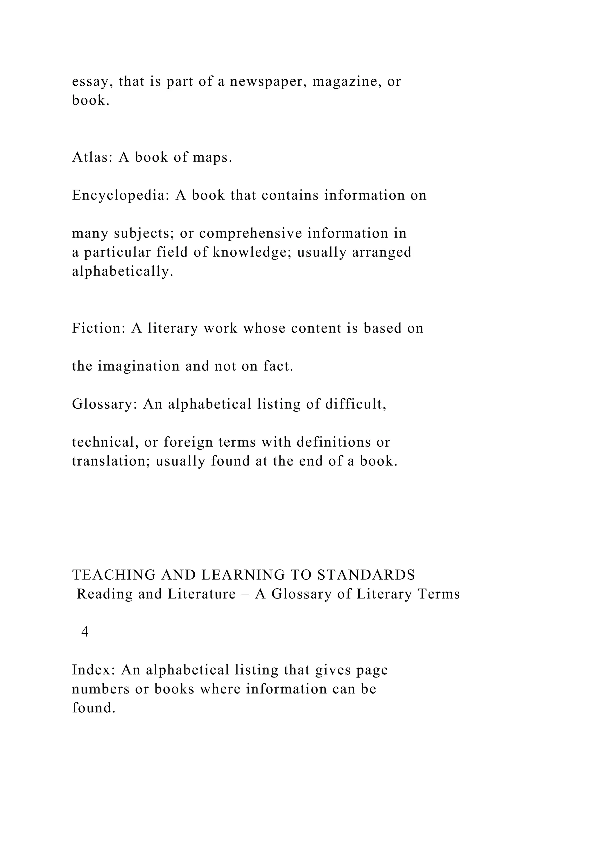 essay, that is part of a newspaper, magazine, or
book.
Atlas: A book of maps.
Encyclopedia: A book that contains information on
many subjects; or comprehensive information in
a particular field of knowledge; usually arranged
alphabetically.
Fiction: A literary work whose content is based on
the imagination and not on fact.
Glossary: An alphabetical listing of difficult,
technical, or foreign terms with definitions or
translation; usually found at the end of a book.
TEACHING AND LEARNING TO STANDARDS
Reading and Literature – A Glossary of Literary Terms
4
Index: An alphabetical listing that gives page
numbers or books where information can be
found.
 