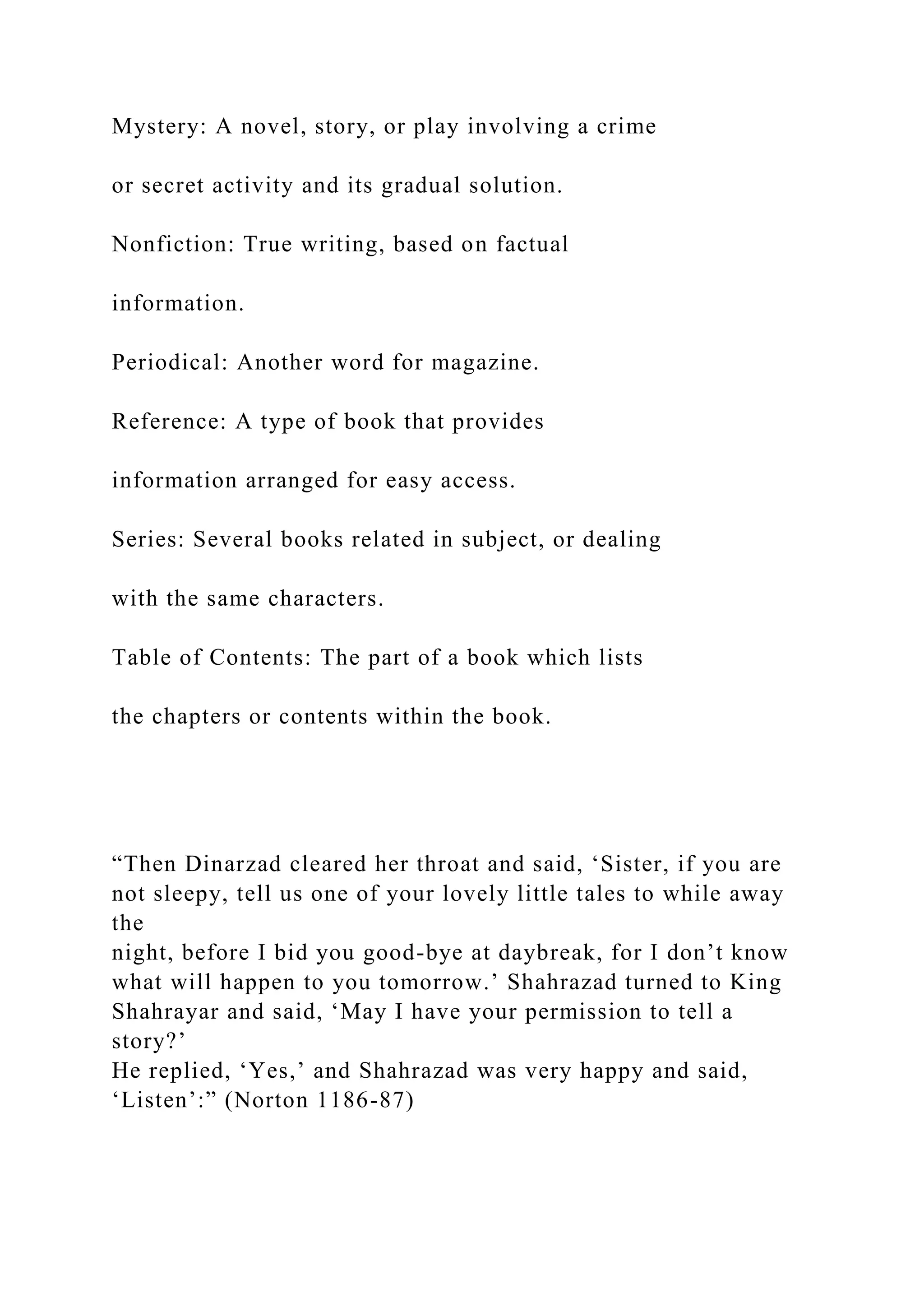 Mystery: A novel, story, or play involving a crime
or secret activity and its gradual solution.
Nonfiction: True writing, based on factual
information.
Periodical: Another word for magazine.
Reference: A type of book that provides
information arranged for easy access.
Series: Several books related in subject, or dealing
with the same characters.
Table of Contents: The part of a book which lists
the chapters or contents within the book.
“Then Dinarzad cleared her throat and said, ‘Sister, if you are
not sleepy, tell us one of your lovely little tales to while away
the
night, before I bid you good-bye at daybreak, for I don’t know
what will happen to you tomorrow.’ Shahrazad turned to King
Shahrayar and said, ‘May I have your permission to tell a
story?’
He replied, ‘Yes,’ and Shahrazad was very happy and said,
‘Listen’:” (Norton 1186-87)
 